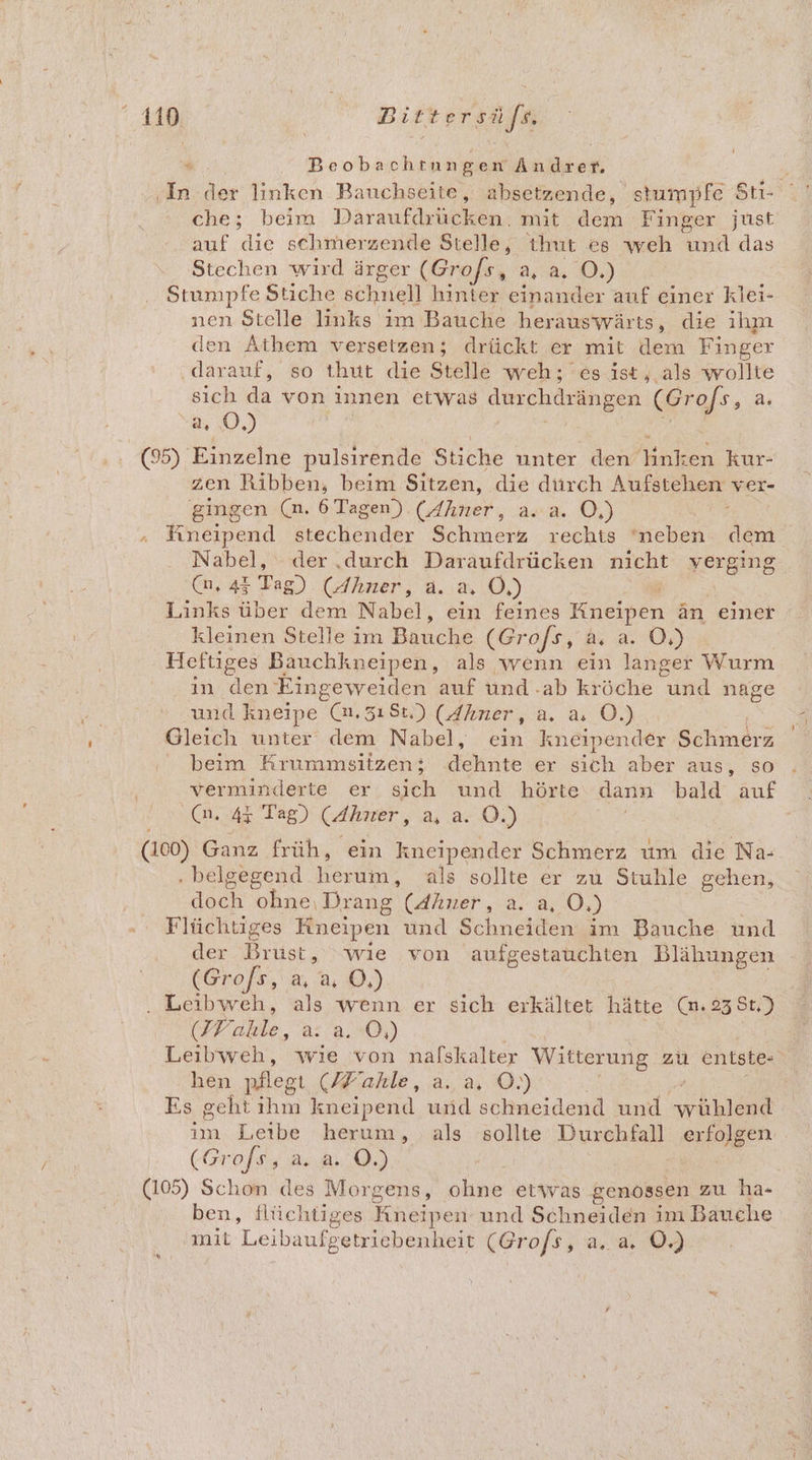 419 Bittersa/n “ Beobachtnngen Ändrer. 4 ‚In der linken Bauchseite, absetzende, stumpfe Sti- che; beim Däraufdrücken. mit dem Finger just auf die schmerzende Stelle, ihut es weh und das Stechen wird ärger (Grofs, a, a. O.) Stumpfe Stiche schnell hinter einander auf einer klei- nen Stelle links im Bauche herauswärts, die ıım den Athem versetzen; drückt er mit dem Finger darauf, so thut die Stelle weh; es ist, als wollte sich da von innen etwas durchdrängen ER a O0, (95) Einzelne pulsirende Stiche unter denHnken kur- zen Ribben, beim Sitzen, die dürch Aufstehen ver- gingen (m. 6 Tagen) (Ahner, a. a. O,) fineipend stechender Schmerz rechts ‘neben dem Nabel, der,durch Daraufdrücken nicht yerging (u, 44 Tag) (Ahner, a. a, Ö,) Links über dem Nabel, ein feines Kneipen än einer kleinen Stelle im Banche (Grofs, a. a. O,) Heftiges Bauchkneipen, als wenn ein langer Wurm ın den Eingeweiden auf und -ab kröche und nage und kneipe (a, 3ı8t.) (dhner, a. a OÖ.) | Gleich unter dem Nabel, ein kneipender Schmerz beim Krummsitzen; dehnte er sich aber aus, so verminderte er sich und hörte dann bald auf .@n. 4% Tag) (dhner, a, a. ©.) (100) Ganz früh, ein kneipender Schmerz um die Na- . beilgegend He als sollte er zu Stuhle gehen, doch ohne. Drang (Ahner, a. 0.) Flüchtiges Kneipen und Schneiden im Bauche und der Bin, wie von aufgestauchten Blähungen (Gro/s, a, a. O,) . Leibweh, als wenn er sich erkältet hätte (m. 23 8t,) (IV able, are; Ö,) Leibweh, wie von nafskalter Witterung zu entste- hen nflegı (Hiahle ,.a., a0.) Es geht ihm kneipend und schneidend und Ba | ım Leibe herum, als sollte Durchfall erfolgen . (Grofs, a. a. O.) I Schon des Morgens, ohne etwas genossen zu ha- ben, flüchtiges Aneipen und Schneiden im Bauche a7