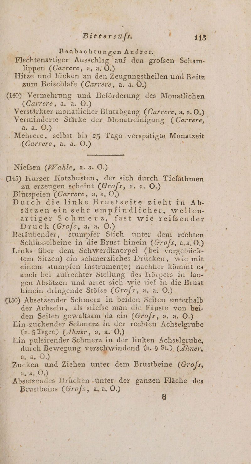 x Beobachtungen Andrer. Flechtenartiger Ausschlag auf den grofsen Scham- lippen (Carrere, a, a. Ö.) RR, Hitze und Jücken an den Zeugungstheilen und Reitz zum Beischlafe (Carrere, a. a. 0,) (120) Vermehrung und Beförderung des Monatlichen (Carrere, a. a. O.) | | . Verstärkter monatlicher Blutabgang (Carrere, a. a.0.) Verminderte Stärke der Monatreinigung (Carrere, a. a. ©.) | ‚, Mehrere, selbst bis 25 Tage verspätigte Monatzeit (Carrere, a. a. O.) & Nielsen (Yahle, a. a. O.) » (145) Kurzer Kotzhusten, der sich durch Tiefathmen zu erzeugen scheint (Gro/s, a.a.0.) Blutspeien (Carrere, a. a, O,) Durch die linke Brustseite zieht in Ab- sätzen ein sehr empfindlicher, wellen- ‚artiger Schmerz, fast wie treilsender .. Druck (Grofs, a,a..0.) | Dre Betäubender, stumpfer Stich unter dem rechten '» Schlüsselbeine in die Brust hinein (Gro/s, a,a,O,) Links über dem Schwerdknorpel (bei vorgebück- tem Sitzen) ein schmerzliches Drücken, wie mit einem stumpien Instrumente; nachher kömmt es, auch bei aufrechter Stellung des Körpers in lan- gen Absätzen und artet sich ‘wie tief in die Brust hinein dringende Stölse (Grof/s, a, a, O,) | (150) Absetzender Schmerz in beiden Seiten unterhalb der Achseln, als stielse man die Fänste von bei- den Seiten gewaltsam da ein (Grofs, a. a. O.) Ein zuckender Schmerz in der rechten Achselgrube (n,5 Tagen) (Ahner, a, a. O,) Fin pulsirender Schmerz in der linken Achselgrube, durch Bewegung verschwindend {n. 9 St.) (Ahner, RER: OR | Zucken und Ziehen unter dem Brustbeine (Gro/s, | a, 2, 0,) F Fe Absetzendes Drücken .unter der ganzen Fläche des Brustbeins (Gro/s, a, a, O.) £