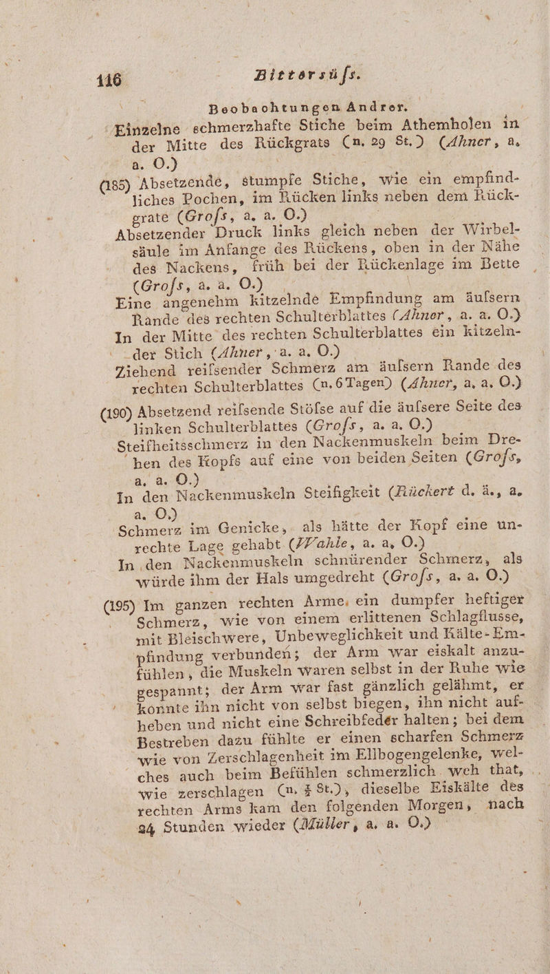 16 Bietorsüfs. Beobaohtungen Andrer. Einzelne schmerzhafte Stiche beim Athemholen in der Mitte des Rückgrats (n. 29 St.) (Ahner, a. a. OÖ.) | N (185) 'Absetzende, stumpfe Stiche, wie ein empfind- | liches Pochen, im Rücken links neben dem hück- grate (Grofs, a. a. ©.) Absetzender Druck links gleich neben der Wirbel- säule im Anfange des Rückens, oben in der Nähe des Nackens, früh bei der Rückenlage im Bette (Grafs.;&amp; 2.09. | Eine ängenehm kitzelnde Empfindung am äulsern Rande des rechten Schulterblattes (Ahner, a. a. O.) In der Mitte des rechten Schulterblattes ein kitzeln- der Stich (Ahner,'a. a. O.) | Tiehend reilsender Schmerz am äulsern Rande des , rechten Schulterblattes (n,6Tagen) (Ahner, a, a. ©.) (190) Absetzend reslsende Stöfse auf die äufsere Seite des linken Schulterblattes (Grofs, 2.2, ©.) i Steifheitsschmerz in’den Nackenmuskeln beim Dre- hen des Kopfs auf eine von beiden Seiten (Grofs, a. 8.0.) | | In den Nackenmuskeln Steifigkeit (Rüchert d. &amp;, a, da O,) Schmerz im Genicke, als hätte der Kopf eine un- rechte Lage gehabt (ZFahie, a. a O.) In den Nackenmuskeln schnürender Schmerz, als würde ihm der Hals umgedreht (Gro/s, a. a. O.) (195) Im ganzen rechten Arme, ein dumpfer heftiger ' Schmerz, wie von einem erlittenen Schlagflusse, mit Bleischwere, Unbeweglichkeit und Rälte- Em- pfindung verbunden; der Arm war eiskalt anzu- fühlen, die Muskeln waren selbst in der Ruhe wie . gespannt; der Arm war fast gänzlich gelähmt, er » Konnte ihn nicht von selbst biegen, ihn nicht auf- heben und nicht eine Schreibfeder halten; bei dem Bestreben dazu fühlte er einen scharfen Schmerz - wie von Zerschlagenheit im Elibogengelenke, wel- ches auch beim Befühlen schmerzlich. weh that, .. wie zerschlagen (n, #8t.), dieselbe Eiskälte des vechten Arms kam den folgenden Morgen, nach 34 Stunden wieder (Müller, a, a. OÖ.)