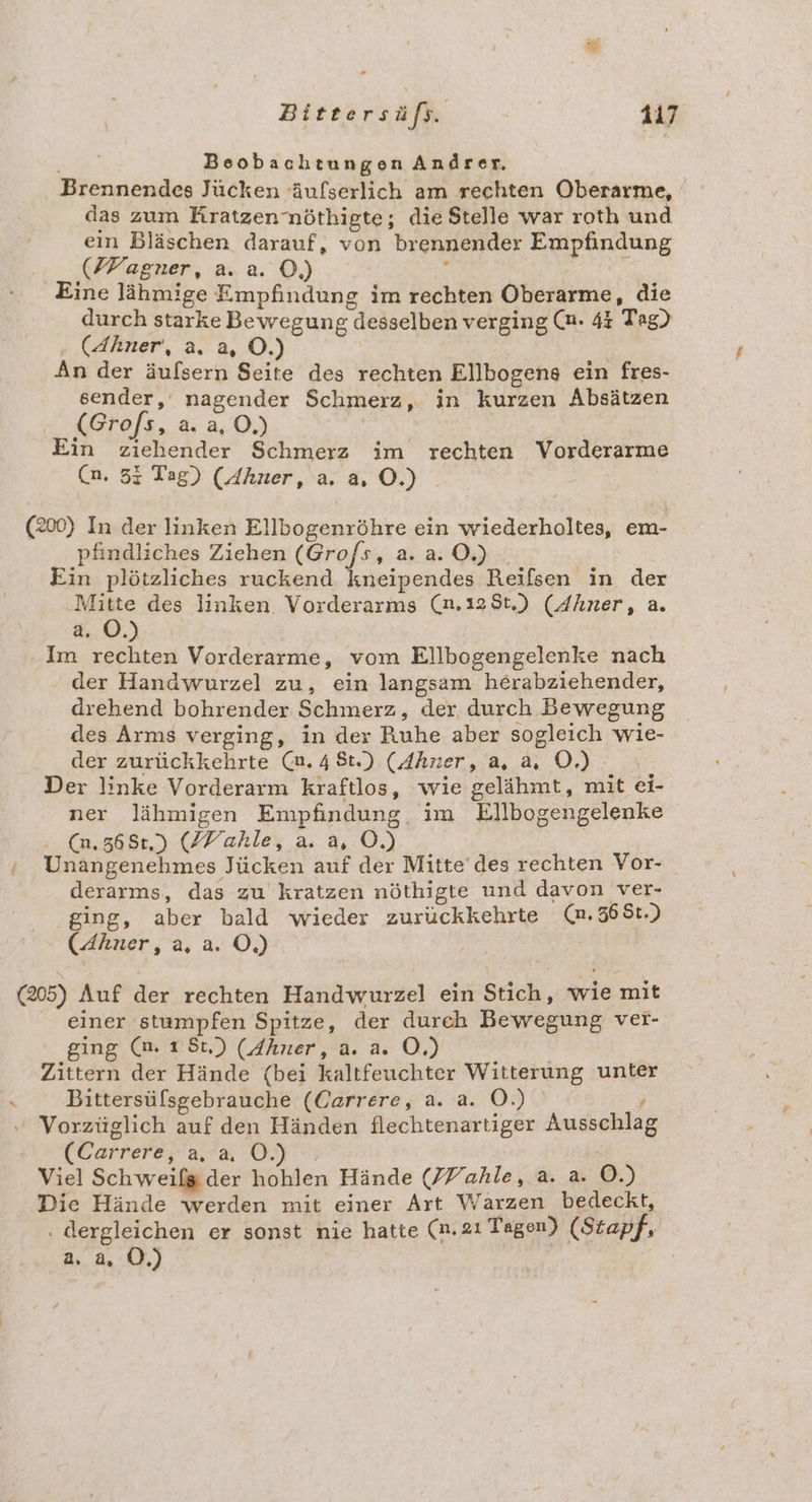 Beobachtungen Andrer. Brennendes Jücken ‘äufserlich am rechten Oberarme, das zum Rratzennöthigte; die Stelle war roth und ein Bläschen darauf, von brennender Empfindung (FFagner, a. a. ©.) ; | | Eine lähmige Empfindung im rechten Oberarme, die durch starke Bewegung desselben verging (n. 43 Tag) (Ahner‘, a. a, OÖ.) An der äufsern Seite des rechten Ellbogens ein fres- sender,‘ nagender Schmerz, in kurzen Absätzen (Grofs, a. a, O,) Ein ziehender Schmerz im rechten Vorderarme (n, 53 Tag) (Ahner, a. a.0) (200) In der linken Ellbogenröhre ein wiederholtes, em- pfindliches Ziehen (Gro/s, a. a. 0.) . Ein plötzliches ruckend kneipendes Reifsen in der „Mitte des linken Vorderarms (n.125t,) (Z/hner, a. a. ©.) Im rechten Vorderarme, vom Ellbogengelenke nach der Handwurzel zu, ein langsam herabziehender, drehend bohrender Schmerz, der durch Bewegung des Arms verging, in der Ruhe aber sogleich wie- der zurückkehrte (m. 48t.) (Ahner, a, a, OÖ.) Der linke Vorderarm kraftlos, wie gelähmt, mit ei- ner lähmigen Empfindung, im Ellbogengelenke : (m.565:.) (ZYahle, a. a, OÖ.) : Unangenehmes Jücken auf der Mitte’ des rechten Vor- derarms, das zu kratzen nöthigte und davon ver- ging, aber bald wieder zurückkehrte (m.568t.) (Ahner, a, a. Ö,) = / (205) Auf der rechten Handwurzel ein Stich, wie mit einer stampfen Spitze, der durch Bewegung ver- ging (nm. 1 St.) (dhner, a. a. OÖ.) | Zittern der Hände (bei kaltfeuchter Witterung unter Bittersüfsgebrauche (Carrere, a. a. O.) ; Vorzüglich auf den Händen flechtenartiger Ausschlag (Carrere, a, a. OÖ.) . Viel Schweifg der hohlen Hände (/Vahle, a. a. OÖ.) Die Hände werden mit einer Art Warzen bedeckt, ‚ dergleichen er sonst nie hatte (n.2ı Tagen) (Stapf, a. a, Ö.)