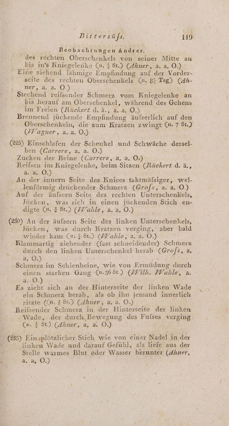 Beobachtungen Andrer, des rechten Oberschenkels von seiner Mitte an bis in’s Knniegelenke (n. 3 St.) (Ahner, a. a. O.) ‘ Eine ziehend Jähmige Empfindung auf der Vorder- seite. des rechten Oberschenkels (n, 85 Tag) (AR- ner, 3.8.0 Ben reilsender Schmerz vom Kesııı an bis herauf am Oberschenkel, während des Gehens im Freien (Rückert d.ä., a... O.) Brennend jückende Empfindung äufserlich auf den Oberschenkein, die zum Kratzen zwingt (n. 7 St.) (/Fagner, a..a. O.) . (25) Einschlafen der Schenkel und Schwäche dexsel- ben (Cärrere, a. a. O.) Zucken der Beine (Carrere,.a, a. O:) Reilsen im KRniegelenke, beim Sitzen Grnert d.ä, a. a. 0.) An der innern Seite des taktmälsiger, wel- .. lenförmig drückender Schmerz (Grofs, a. a, O.) Auf der N lseon Seite des rechten Unterschenkels, Jücken, was sich in einen jückenden Stich en- digte (nm. 3 St.) (ZYahle, a. a, O.) (230) An der äulsern Seite des linken Unterschenkels, Jücken, was durch Kratzen verging, aber bald wieder kam (m 35t) (ZYVahle, a. a. O.) Rlammartig. zrebenket (fast schneidender) Schmerz durch den linken Unterschenkel herab ’ Een a, a, 0. re im Schienbeine, wie von Ermüdung ech einen starken Gang (n.368t.) (ZFilh. ZVahle, a. du@. Es a sich an der Hinterseite der linken Wade ein Schmerz herab, als ob ihn jemand innerlich ritzte ((n. £ St.) (Ahner , ara. OÖ.) Reifsender Schmerz in der Hinterseite der en : Wade, der durch, Bewegung des Fulses verging (n. zZ St.) (Ahner, a, a. OÖ.) (235) Eins+plötzlicher Stich wie von einer Nadel in der linken Wade und darauf Gefühl, als liefe aus der Stelle warmes Blut oder Wasspe herunter (Ahner, a,.2, 0.)