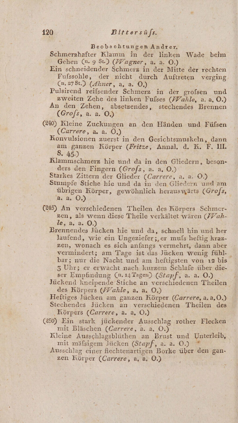 Beobachtungen Andrer, Schmerzhafter Klamm in der linken Wade beim Gehen (n. 9 St.) (PPagner, a. a. ©.) | Ein schneidender Schmerz in der Mitte der rechten Fufssohle, der nicht durch Auftreten verging. (n.278t.) (dhner, a, a. 0, Pulsirend reilsender Schmerz in der grofsen und zweiten Zehe des linken Fulses (/7ahle, a. a, O.) An den Zehen, absetzendes, stechendes Brennen :<(Grofs,.a. a. 05°‘ | 40) Kleine Zuckungen an den Händen und Fülsen (Carrere, a. a. O,) Honvulsionen zuerst in den Gesichtsmuskeln, dann > ganzen Körper (Fritze, Annal. d. RK. F. UL « 45.) a Klammschmerz hie und da in den Gliedern, beson- ders den Fingern (Grofs, a. a, O.) | Starkes Zittern der Glieder (Carrere, a. 2.0) Stumpfe Stiche hie und da in den Gliedern und am übrigen Körper, gewöhnlich herauswärts (Gro/s, a. 2. OÖ.) (245) An verschiedenen Theilen des Körpers Schmer- zen, als wenn diese Theile verkältet wären (77 ah- le, a, a. ©.) Brennendes Jücken hie und da, schnell hin und her laufend, wie ein Ungeziefer;,er muls heftig kraz- zen, wonach es sich anfangs vermehrt, dann aber vermindert; am Tage ist das Jücken wenig fühl- _ bar; nur die Nacht und am heftigsten von ı2 bis 3 Uhr; er erwacht nach kurzem Schlafe über die- ser Empfindung (n. 14 Tagen) (Stapf, a. a. O.) Jückend kneipende Stiche an verschiedenen Theilen | des Körpers (ZYahle, a. a, D,) Ä | Heftiges Jücken am ganzen Körper (Carrere, a.a,0.) Stechendes Jücken an verschiedenen Theilen des ‚Rörpers (Garrere, a. a, OÖ.) (250) Ein stark jückender Ausschlag rother Flecken mit Bläschen (Carrere, a. a. O.) Kleine Ausschlagsblüthen an Brust und Unterleib, mit mäfsigem Jücken (Stapf, a. a. O.) * Ausschlag einer flechtenartigen Borke über den gan- zen Körper (Carrere, a0)