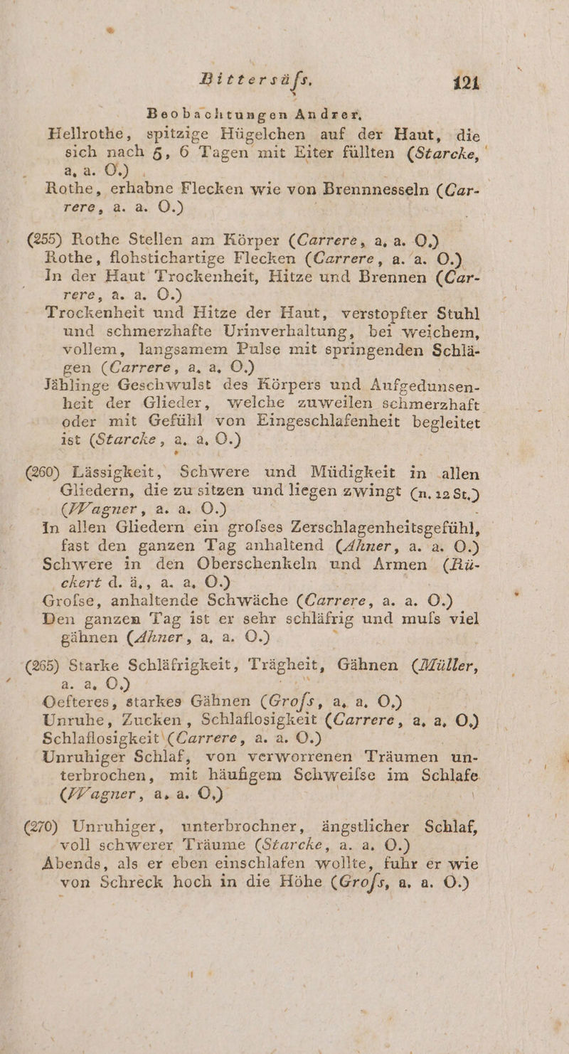 Beobachtungen An dser, Hellrothe, spitzige Hügelchen auf der Haut, die sich nach 5, 6 Tagen mit Eiter füllten (Starcke, 4,2.0.) Rothe, erhabne Flecken wie von Breunnesseln (Car- rere, a. a. O.) (255) Rothe Stellen am Körper (Carrere, a,a. 0) Rothe, flohstichartige Flecken (Carrere, a.’a. O.) In der Haut Trockenheit, Hitze und Brennen (Car- rere, a. a. OÖ.) / Trockenheit und Hitze der Haut, verstopfter Stuhl und schmerzhafte Urinverhaltung, bei weichem, vollem, langsamem Pulse mit springenden Schlä- gen (Carrere, a, a, ©.) Jählinge Geschwulst des Körpers und Nur heit der Glieder, welche zuweilen schmerzhaft, oder mit Gefühl von Eingeschlafenheit begleitet ist (Starcke, 2.2 0.) (260) Lässigkeit, Schwere und Müdigkeit in allen Oltedern, die zu sitzen und liegen zwingt (n. ı2 St.) (Wagner, a. a. O.) In allen Gliedern ein grofses Zerschlagenheitsgefühl, fast den ganzen Tag anhaltend (Ahner, a. a. O.) Schwere in den Oberschenkeln und Armen (Rü- ckert d. ä,, a. a, OÖ.) Grolse, anhaltende Schwäche (Carrere, a... 0.) Den ganzen Tag ist er sehr schläfrig und muls viel gähnen (Ahner, a, a. O.) ’ 65) Starke Schläfrigkeit, Trägheit, Gähnen (Müller, a. a, OÖ.) BR Oefteres, starkes Gähnen (Grofs, a,a, Ö,) Unruhe, Zucken, Schlaflosigkeit (Carrere, a, a, O,) Schlaflosigkeit (Carrere, a. a. ©.) Unruhiger Schlaf, von verworrenen Träumen un- terbrochen, mit häufgem Schweilse im Sanlate, (Wagner, a.a. 0) (270) Unruhiger, unterbrochner, ängstlicher Schlaf, voll schwerer Träume (Starcke, a. a, O.) Abends, als er eben einschlafen wollte, fuhr er wie von Schreck hoch in die Höhe (Grofs, a, a. O.)