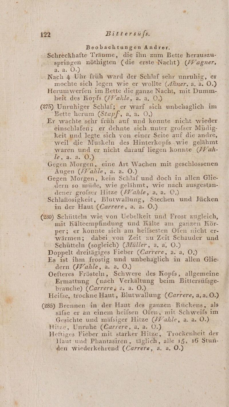Beobachtungen Andrer, :Schreckhafte Träume, die ihn zum Bette herauszu- ‘springen nöthigten (die erste Nacht) Regener 2.2: 0. ‚Nach 4 Uhr früh ward der Schlaf sehr unruhig, er mochte sich legen wie er wollte (Alner, 2.2...) Herumwerfen im Bette die ganze Nacht, mit Dumm- heit des Kopfs (FFahle, REN (275) Unrukiger Schlaf; er warf sich unbehaglich im Bette herum (Stapf, a,.3: O,) | ‚, Er wachte sehr früh auf und konnte nicht wieder einschlafen; er dehnte‘ sich unter grofser Müdig- keit und legte sich von einer Seite auf die andre, weil die Muskeln des Hinterkopfs .wıie gelähmt le, a. a. OÖ.) Gegen Morgen, eine Art Macken mit geschlossenen Augen (/Fahle, a. a. O.) Gegen Morgen, kein Schlaf und doch in allen Glie- dern so müde, wie gelähmt, wie nach ausgestan- dener grolser Hitze (Y’ahle, a,a. ©.) Schlaflosigkeit, Blutwallung, Stechen und Jücken in der Haut (Carrere, a. a. O,) \ (230) Schütteln wie von Uebelkeit und Frost zugleich, ' mit Kälteempfindung und Kälte am ganzen Kar. per; er konnte sich am heifsesten Ofen nicht er- wärmen; dabei von Zeit zu Zeit Schauder und Schütteln (sogleich) (Müller, a. a, O.) r Doppelt dreitägiges Fieber (Carrere, a. a, OÖ.) Es ist ihm frostig und unbehaglich in allen Glie- dern (/Yahle, a. a, OÖ.) Oefteres Frösteln, Schwere des Kopfs; allgemeine ...Ermattung (nach Verkältung beim Bittersülsge- brauche) (Carrerey, a. a. O.) Heilse, trockne Haut, Blutwallung (Carrere, a, 2.0.) (285) Brennen in der Haut des ganzen Rückens, als säfse er an einem heilsen Ofen, mit Schweils im Gesichte und mälsiger Hitze (/Yahle, a. a. ©.) Hitze, Unruhe (Carrere, a, a. O.) Heftiges Fieber mit starker Hitze Trockenheit der uk und Phantasiren, täglich, alle 15, 16 Stun- . den wiederkehrend (Carrere, ‚a. a, 0.)