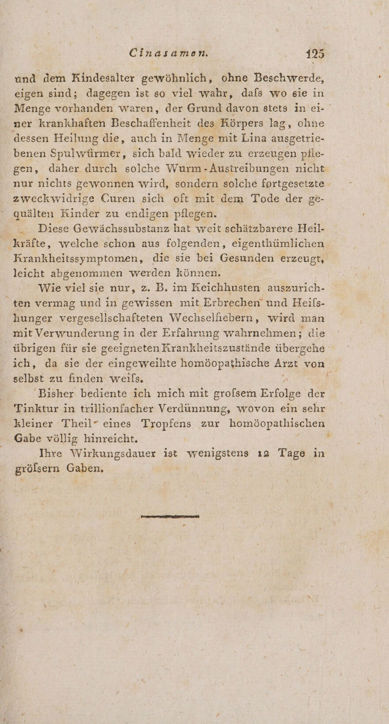 und dem Kindesalter gewöhnlich, ohne Beschwerde, eigen sind; dagegen ist go viel wahr, dafs wo eie in Menge vorhanden waren, der Grund davon stets in ei- ner krankhaften Beschaffenheit des Körpers lag, ohne dessen Heilung die, auch in Menge mit Lina ausgetrie- benen Spulwürmer, sich bald wieder zu erzeugen pfle- gen, daher durch solche Wurm - Austreibungen nicht nur nichts gewonnen wird, sondern solche fortgesetzte zweckwidrige Curen sich oft mit dem Tode der ge- quälten Kinder zu endigen pflegen. Diese Gewächssubstanz hat weit schätzbarere Heil- . kräfte, welche schon aus folgenden, eigenthümlichen Krankheitssymptomen, die sie bei Gesunden erzeugt, leicht abgenommen werden können. Wie viel sie nur, z. B. im Keichhusten auszurich- ten vermag und in gewissen mit Erbrechen und Heifs- hunger vergesell schafteten Wechselliebern, wird man mit Verwunderung in der Erfahrung wahrnehmen; die übrigen für sie geeigneten Krankheitszustände übergehe ich, da sie der eingeweihte homöopathische Arzt von selbst zu finden weils, u h Bisher bediente ich mich mit grofsem Erfolge der Tinktur in trillionfacher Verdünnung, wovon ein sehr kleiner Theil” eines Tropfens zur Bepal en Gabe völlig hinreicht. Ihre Wirkungsdauer ist wenigstens ı2 Rees in grölsern rs