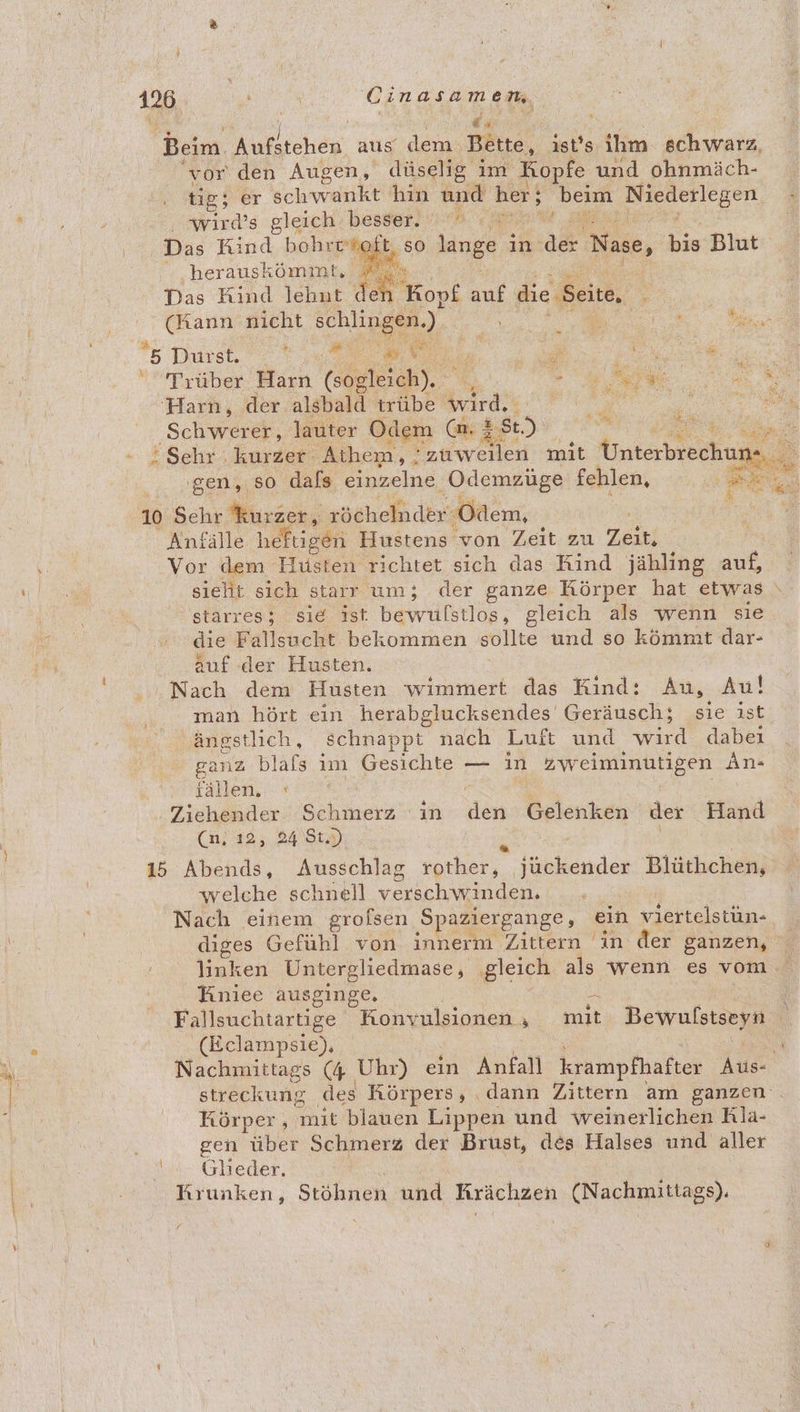 ——— _ 120 | Cinasamen, | = Beim. Aufstehen. aus dem: Bette, ist's ihm schwarz, tig; er schwankt hin und her; beim ‚Niederlegen Nawırd’s gleich. bessern era m Das Kind bohrr’% b > so lange in der Nase, Wa Blut :.herauskömmt, » Das Kind lehut < Ye E Kopf auf die ‚Seite, % en nicht schlingen.). 0 ee. 5 Durst. a 4 ae Trüber Ben (sogleich). ie ‘Harn, der alsbald trübe a en nr ‚Schwerer, lauter Odem (m. 3 25) gi u ‚gen, so dals einzelne, ‚Odemzüge fehlen, Anfälle hefLieet Hustens von Zeit zu Zeit; Vor dem Husten richtet sich das Kind jähling auf, 'starres; sie ist bewulstlos, gleich als wenn sie die Fallsucht bekommen sollte und so kömmt dar- auf der Husten. | Nach dem Husten wimmert das Kind: Au, Au! man hört ein herabglucksendes Geräusch; sie ist ängstlich, schnappt” nach Luft und wird dabei iallen, : Ziehender. Schmerz ın in DPIORBEN der Hand (n)12 ; 2456) . | 15 Abends, Ausschlag rother, fückender Blüthchen, welche schnell versch de, Nach einem grolsen ‚Spaziergange, nn viertelstun- diges Gefühl von innerm Zittern in der ganzen, linken Untergliedmase, gleich als wenn es vom. Tiniee ausginge. 3a (Belampsie), Nachmittags (4 Uhr) ein Anfall krampfhafter er streckung des Körpers, dann Zittern am ganzen . Körper, mit blauen Lippen und weinerlichen Rla- gen über Schmerz dex Brust, des Halses und aller B Glieder. Krunken, Stöhnen und Krächzen (Nachmittags). x