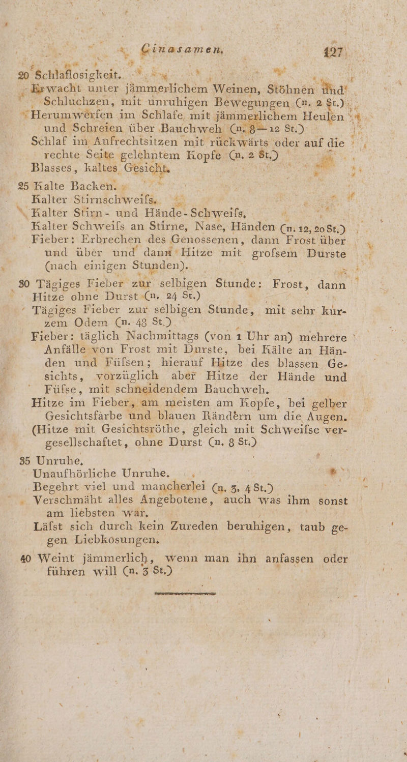 u. BRalte Backen. rn | Kr tr). Kalter Stirnschweifs.. ne RM % Ralter Stirn- und Hände-Schweifs, Meta: | Kalter Schweils an Stirne, Nase, Händen Cr 12, 208t, Br ‘ Fieber: : Erbrechen des Deuosserlen. dann Frost über und über und dann Hitze mit grolsem Dürste (nach einigen Sgpgen)., - # ae a 30 Tägiges Fieber zur selbigen Sende, Frost, den Hitze ohne Durst «(n. 24 St.) ‘ Tägiges Fieber 203 selbigen Standes mit seht. RR zem Odem (n. 48 St.) Fieber: täglich Nachmittags (von 1 Uhr an) mehrere ' Anfälle von Frost mit Durste, bei Rälte an Hän- den und Füfsen; hierauf Hitze des blassen Ge- sichts, vorzüglich aber Hitze der Hände und Füfse, mit schneidendem Bauchweh. Hitze im Fieber, am meisten am Ropfe, bei gelber Gesichtsfärbe und blauen Ränd£&amp;ın um die Augen. (Hitze mit Gesichtsröthe, gleich mit Schweilse ver- gesellschaftet, ohne Durst (2.8 en 35 Unruhe, . Unaufhörliche ER Et en - Verschmäht alles Angebotene, auch was ihm ‚sonst am liebsten war. Läfst sich durch kein Zureden beruhigen, taub ge- gen Liebkosungen. #0 Weint jämmerlich, wenn man ihn anlasgen oder führen will (n.3 St)