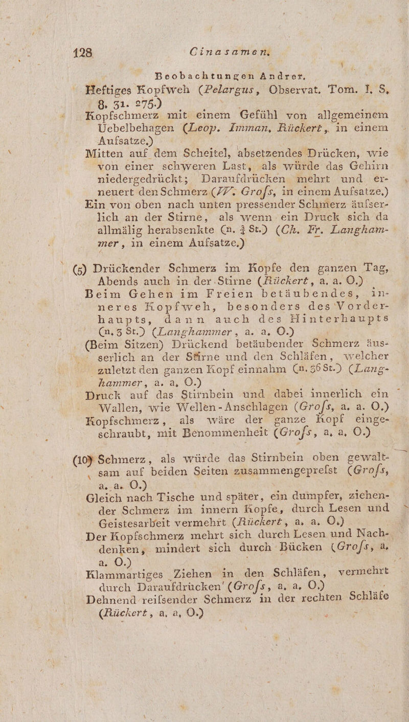 Beobachtungen Andrer, Heftiges Kopfweh (Pelargus, Observat. Tom. I, $, 8 31. 275.) | | Kopfschmerz mit einem Gefühl von allgemeinem Uebelbehagen (Leop. Imman, Rückert, in einem Aufsatze,) | | Mitten auf dem Scheitel, absetzendes Drücken, wie von einer schweren Last, als würde das Gehirn niedergedrückt; Daraufdrücken mehrt und er „ neuert den Schmerz (77; Grofs, in einem Aufsatze.) Ein von oben nach unten pressender Schmerz äufser- lich an der Stirne, als wenn ein Druck sich da allmälig herabsenkte (n. 281.) (Ch. Fr. Langham- mer, in einem Aufsatze,) ee. (5) Drückender Schmerz ım Kopfe den ganzen Tag, Abends auch in der.Stirne (Rückert, a. a. O.) Beim Gehen im Freien betäubendes, in- neres Kopfweh, besonders des Vorder- haupts, dann auch des Hinterhaupts (n,5 8t.) (Langhammer, a. a. O.) | . (Beim Sitzen) Drückend betäubender Schmerz äus- serlich an der Sfirne und den Schläfen, welcher zuletztden ganzen Kopf einnahm (n.568t.) (Lang- hammer, a. a, OÖ.) ee Druck auf das Stirnbein und dabei innerlich ein Wallen, wie Wellen - Anschlagen (Grofs, a. a. O,) Kopfschmerz, als wäre der ganze Hopf einge- schraubt, mit Benommenheit (Grofs, a, a, O.) (10% Schmerz, als würde das Stirnbein oben gewalt- sam auf beiden Seiten zusammengeprelst (Grofs, 2.80.) Gleich nach Tische und später, ein dumpfer, ziehen- der Schmerz im innern Kopfe, durch Lesen und »\ ‘ Geistesarbeit vermehrt (Rückert, a, a. O,) Der Kopfschmerz mehrt sich durch Lesen und Nach- denken; mindert sich durch Bücken (Grofs, a Klammartiges Ziehen in den Schläfen, vermehrt durch Daraufdrücken' (Grofs, 2,43,.09 Dehnend reilsender Schmerz in der rechten Schläfe (Rückert, a, a, 0.) : a \