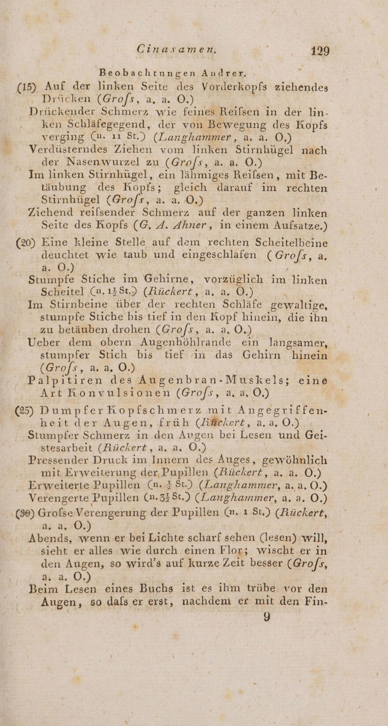 E3 Beobachtungen Andrer. | (15) Auf der linken Seite des Vorderkopfs ziehendes ‚, Bricken.(Graofs, ',' a. ©). Drückender Schmerz wie feines Reifsen in der lin- ken Schläfegegend, der von Bewegung des Kopfs verging (m. ıı St.) (Langhammer, a. a. O,) Verdüsterndes Ziehen vom linken Stirnhügel nach der Nasenwurzel zu (Grofs, R.8, 20) Im linken Stirnhügel, ein lähmiges Reilsen, mit be; täubung des Kopfs; gleich darauf im rechten Stirnhügel (Grofs, a. a. 0,) Ziehend reilsender Schmerz auf der ganzen linken Seite des Ropfs (G, 4. Ahner, in einem Aufsatze.) (20) Eine kleine Stelle auf dem rechten Scheitelbeine deuchtet wie taub und eingeschlafen era, a. a. OÖ.) Stumpfe Stiche im Gehirne, vorzüglich im linken Scheitel (n.13St,) (Rückert, a. a. OÖ.) i Im Stirnbeine über der rechten Schläfe gewaltige, stumpfe Stiche bis tief in den Kopf hinein, die ihn zu betäuben drohen (Gro/s, a. a, O.) | Ueber dem obern Augenhöhlrande ein langsamer, . stumpfer Stich bis tief: in das Gehirn hinein (Grofs, a. a, O.) Palpitiren des Augenbran-Muskels; eine Art Konvulsionen (Gro/s, a, a, O,) > (25) Dumpfer Kopfschmerz mit Angegriffen- heit der Augen, früh (Mläckert, a, a, O.) Stumpfer Schmerz in den Augen bei Lesen und Gei- stesarbeit (Rückert, a, a. 0.) Pressender Druck im Innern des Auges, sewöhnlich mit Erweiterung der, Pupillen (Rückert, a. a. O.) Erweiterte Pupillen (mn, 38t.) (Langhammer, a. a, 0.) Verengerte Pupillen (n.338t.) (Langhammer, a. a. O.) (86) Grofse Verengerung der Pupillen (m. ı St,) (Rückert, a. a. 0. Abends, wenn er bei Lichte scharf sehen (lesen) will, sieht er alles wıe durch einen Flor; wischt er in den Augen, so wird’s auf kurze Zeit besser (Gro/s, d4:2..0, Beim u eines Buchs ist es ihm trübe vor den Augen, so dals er erst, nachdem er mit den Fin- 9