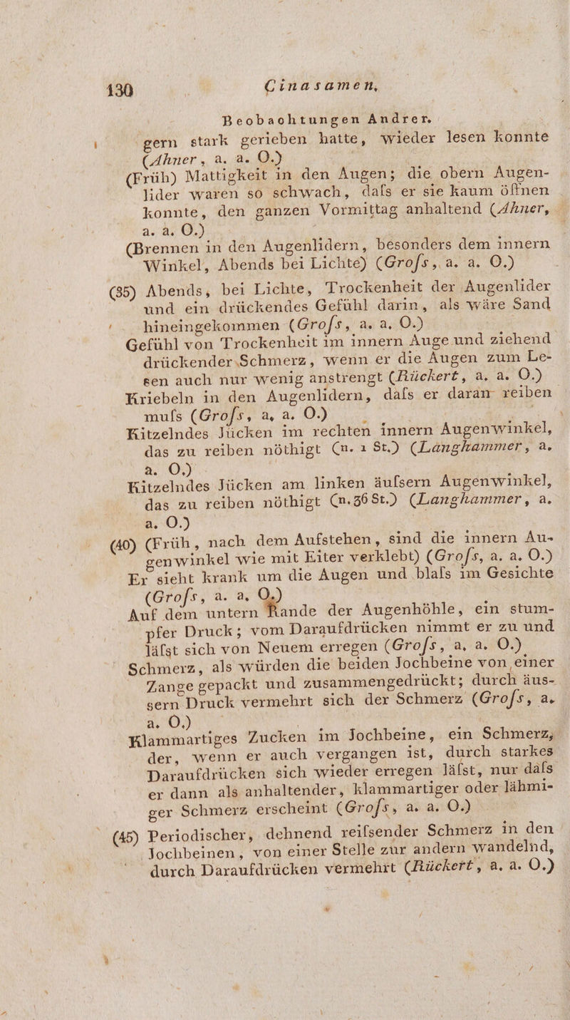 Beobaohtungen Andrer ‚gern stark gerieben hatte, wieder lesen konnte (Ahner, a. a. O.) | (Früh) Mattigkeit in den Augen; die obern Augen- lider waren so schwach, dals er sie kaum öffnen konnte, den ganzen Vormittag anhaltend (FAner, 2.2. 0,) ' (Brennen in den Augenlidern, besonders dem innern Winkel, Abends bei Lichte) (Gro/s,.a. a. O.) (85) Abends, bei Lichte, Trockenheit der Augenlider rind ein drückendes Gefühl darin, als wäre Sand ' . hineingekommen (Grofs, a. a. O.) Gefühl von Trockenheit ım innern Auge und ziehend drückender.Schmerz, wenn er die Augen zum Le- sen auch nur wenig anstrengt (Rückert, a, a. O.) Kriebeln in den Augenlidern, dafs er daram reiben mulfs (Gro/s, a, a. OÖ.) i re Kitzelndes Jiicken im rechten innern Augenwinkel, das zu reiben nöthigt (n. ı St.) (Langkammer, a. a0) Kitzelndes Jücken am linken äufsern Augenwinkel, das zu reiben nöthigt (n.36St.) (Langhammer, a. a. 0.) a (40) (Früh , nach dem Aufstehen, sind die Innern Au- genwinkel wie mit Eiter verklebt) (Gro/s, a. a. O.) Er sieht krank um die Augen und blals ım Gesichte (Grofs, a. a, O Auf dem untern Rande der Augenhöhle, ein stum- ‚pfer Druck; vom Daraufdrücken nimmt er zu und läfst sich von Neuem erregen (Gro/s, a, a. O.) Schmerz, als würden die beiden Jochbeine von einer Zange gepackt und zusammengedrückt; durch äus- sern Druck vermehrt sich der Schmerz (Gro/s, a, RUN VIRE | | | | Klammartiges Zucken im Jochbeine, ein Schmerz, der, wenn er auch vergangen ist, durch starkes Daraufdrücken sich wieder erregen läfst, nur dals er dann als anhaltender, klammartiger oder lähmi- ger Schmerz erscheint (Grofs, a. a. O.) (45) Periodischer, dehnend reifsender Schmerz in den “ Jochbeinen, von einer Stelle zur andern wandelnd, durch Daraufdrücken vermehrt (Rückert, a. a. OÖ.) ar