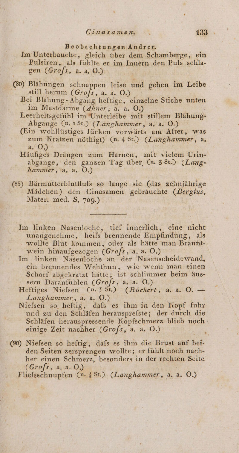 Beobachtungen Andrer. Im Unterbauche, gleich über dem Schamberge, ein Pulsiren, als fühlte er im Innern den Puls schla- gen (Gro/s, a. a, ©.) (80) Blähungen schnappen vehae und gehen im Leibe | still herum (Gro/s, a. a. O.) Bei Blähung- Abgang heftige, einzelne Stiche unten im Mastdarme (4hner, a. a. O. Leerheitsgefühl im ’Unterleibe mit stillem Blähung- Abgange (n.18t.) (Langhammer, a. a. OÖ.) (Ein wohllüstiges Jücken vorwärts am ‚After, was zum Kratzen nöthigt) (n. 4 St.) (Langhammer, a, a. O,) Häufiges Drängen zum Harnen, mit vielem Urin- abgange, den ganzen Tag über, (m. 38t.) (Lang- hammer, a. a. O.) (85) Bärmutterblutfluls so lange sie (das zehnjährige Mädchen) den Cinasamen gebrauchte Ca Mater. med. $, 723) Im linken Nasenloche, tief innerlich, eine nicht unangenehme, heifs brennende Empfindung, als . wollte Blut kommen, oder als hätte man Brannt- wein hinaufgezogen (Gr ofs, a.a. OÖ.) Im linken Nasenloche an der Nasenscheidewand, ein brennendes Wehthun, wie wenn man einen Schorf abgekratzt hätte; ist schlimmer beim äus- sern Daranfühlen (Gro/s, a. a. O.) Heftiges Niefsen (n.#8t) (ARückert, aa. ML. Langhammer, a. a. 0.) Nielsen so heftig, dals es ihm in den Kopf fuhr urd zu den Schläfen herausprelste; der durch die Schläfen herauspressende Kopfschmerz blieb noch einige Zeit nachher (Gro/s, a. a. O.) (90) Niefsen so heftig, dafs es ihm die Brust auf bei den Seiten zersprengen wollte; er fühlt noch nach- her einen Schmerz, besonders in der BEER Seite (Grofs, a.2a.0.) Fliefsschnupfen (n. 3 St.) (Langhammer, 2. 4, 0.)