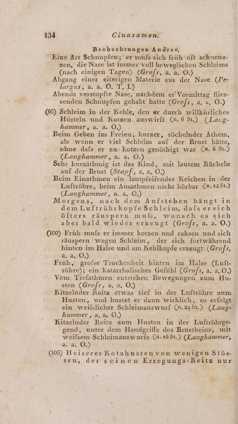 Beobachtungen Andrer, Eine Art Schnupfen; er mufs sich früh oft schneuz- zen, die Nase ist immer voll beweglichen Schleims (nach einigen Tagen) (Grofs, a. a. O.) Abgang einer eiterigen Materie aus der Nase (Pe- largus, 4.2.0, 1,39 8° | Abends verstopfte Nase, nachdem er! ee flies- senden Schnupfen gehabt hatte (Grofs, a, 0%) (5) Schleim in der Kehle, den er durch willkürliches Hüsteln und KHotzen auswirft (6 St) (Lang- hammer, a. a. O,) Beim Gehen im Freien, kurzer, röchelnder Athem, als wenn er viel Schleim auf der Brust hätte, ohne dafs er zu: kotzen genöthigt war (m, 6 St.) (Langhammer, a. a. OÖ.) Sehr kurzäthmig ist das Rind, mit lautem Röcheln ‚auf der Brust (Stapf, a. a 0) Beim Einathmen ein lautpfeifendes Keichen in der Luftröhre, beim Ausathmen nicht hörbar (a. 12St.) KL anehemmen, 2.'2,..05) Ä Morgens, nach dem Aufstehen hängt in dem Luftröhrkopfe Schleim, dals ersich öfters räuspern muls, wonach es sich aber bald wieder erzeugt (Grofs, a. a. O.) (100) Früh mufs er immer kotzen und raksen und sich räuspern wegen Schleim, ‘ der sich fortwährend hinten im Halse und am Kehlkopfe erzeugt (Grofs, rl) Früh, grofse Trockenheit hinten im Halse (Luft- röhre); ein katarrhalisches Gefühl (Gro/s, a. a,O,) Vom. Tıefathmen entstehen Bewegungen zum Hu- sten (Grofs, 2,2,..0D Kitzelnder Reitz etwas tief in der Luftröhre zum Husten, und hustet er dann wirklich, so erfolgt ein weilslicher Schleimauswurf (m. 248t.) (Lang- hammer, a,a. 0.) Ritzelnder Reitz zum Husten in der Luftröhrge- gend, unter dem Handgriffe des Brustbeins, mit weilsem Schleimauswurfe (n.168t,) (Langhammer, a.>a, 05) (105) Hesscrer Motzhustenvon wenigen STOE- sen, der seinen Erregungs- ‚Reitz nur