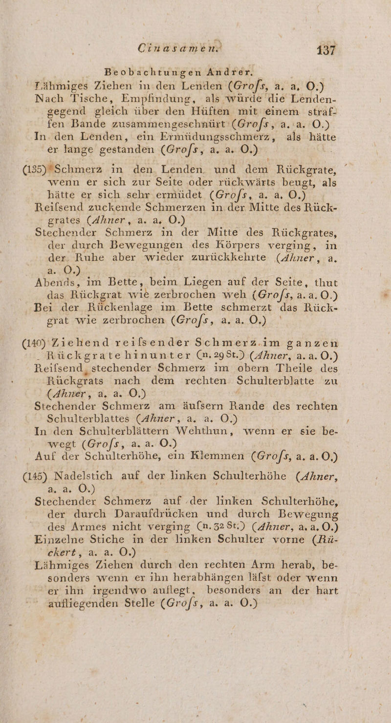 Beobachtungen Andrer, Ä T,ähmiges Ziehen in.den Lenden (Grofs, a. a, O.) Nach Tische, Empfindung, als würde die Lenden- gegend gleich über den Hüften mit einem straf- fen Bande zusammengeschnürt ‘(Grofs, a.a. O.) Inden Lenden, ein Ermüdungsschmerz, als hätte er lange gestanden (Gro/s, a. a. O.) | (1355)Schmerz in den. Lenden. und dem Rückgrate, wenn er sich zur Seite ‚oder rückwärts beugt, als hätte er sich sehr ermüdet (Gro/s, a. a. O.) Reilsend zuckende Schmerzen in. der Mitte des Rück- grates (Ahner, a. a. OÖ.) KanE Stechender Schmerz in der Mitte des Rückgrates, der durch Bewegungen des Körpers verging, in der. Ruhe aber wieder zurückkehrte (Ahner, a. 2:00 | Abends, im Bette, beim Liegen auf der Seite, thut das Rückgrat wie zerbrochen weh (Gro/s, a.a.0.) Bei der Rückenlage ım. Bette schmerzt das Rück- grat wie zerbrochen (Grofs, a.a.0.) (140) Ziehend reilsender Schmerz.im ganzen . Rückgratehinunter (m.295t.) (Zhner, a.a.O.) Reifsend, stechender Schmerz im obern Theile des Rückgrats nach dem rechten Schulterblatte zu (Ahner, a. a. OÖ.) Stechender Schmerz am äufsern Rande des rechten Schulterblattes (Ahner, a. a. OÖ.) In den Schulterblättern Wehthun, wenn er sie be- wegt (Gro/s, a. a. O.) Auf der Schulterhöhe, ein Klemmen (Gro/s, a. a.0,) (145) Nadelstich auf der linken Schulterhöhe (Ahner, Mr | Stechender Schmerz auf .der linken Schulterhöhe, der durch Daraufdrücken und durch Bewegung des Armes nicht verging (n.328t.) (4hner, a.a.0.) Einzelne Stiche in der linken Schulter vorne (Rü- FREreL ar a 7 Lähmiges Ziehen durch den rechten Arm herab, be- sonders wenn er ıhn herabhängen läfst oder wenn er ihn irgendwo auflegt, besonders an der hart aufliegenden Stelle (Gro/s, a. a. ©.)