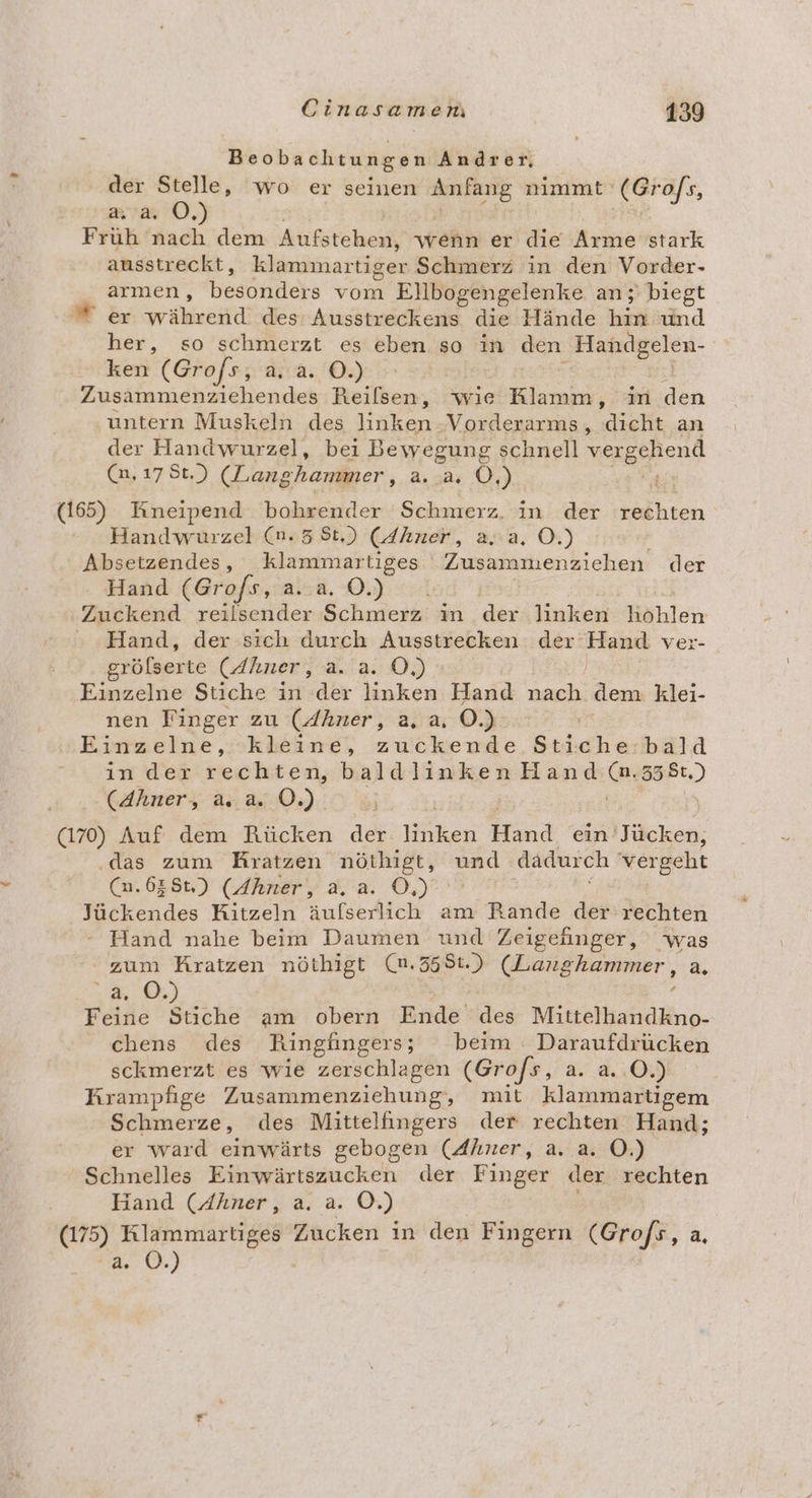 Beobachtungen Andrer, der Stelle, wo er seinen RIENE nimmt (Grofs, a a. OÖ.) Fruh nach dem Aufstehen wenn er die Arme stark ausstreckt ‚ klammartiger Schmerz in den Vorder- armen, besonders vom Ellbogengelenke an ;' biegt  er während des Ausstreckens die Hände hin und her, so schmerzt es eben so in den ‚Handgelen- ken (Grofs;, a. a. O.) Zusammenziehendes Reilsen, wie nen in den untern Muskeln des linken: Vorderarms, ‚dieht an der Handwurzel, bei Bewegung schnell vergehend (n, 17 St.) (Langhammer, a. 384 0.) (165) Kneipend bohrender Schmerz. in der rechten Handwurzel (n.5 8t,) (4hner, a..a, O.) Absetzendes, klammartiges Zusammenziehen der Hand (Grofs, a.a. ©.) Zuckend reilsender Schmerz: in der linken köhlen Hand, der sich durch Ausstrecken der’ a ver- grölserte (dhner, a. a. O,) | Einzelne Stiche in der linken Hand Et, dem klei- nen Finger zu (Ahner, a, a, 0.) | Einzelne, kleine, zuckende Stiche. bald in der rechten, baldlinken Hand @ 338t.) (Ahner, a. a. O.) (170) Auf dem Rücken der ken Hund ein Jücken, ‚das zum Kratzen nöthigt, und dadurch vergeht (n.638t,) (Ahner, a.a. O,) Tückendes Kitzeln äufserlich am Rank der rechten - Hand nahe beim Daumen und Zeigehnger, was zum Kratzen nöthigt (n.358t.) (Langhammer, a. 9 Feine Stiche am obern Ende des Mittelhandkno- chens des Ringlüngers; beim Daraufdrücken sckmerzt es wie zerschlagen (Grofs, a. a. O.) Krampfige Zusammenziehung, mit klammartigem Schmerze, des Mittelfingers der rechten Hand; er ward einwärts gebogen (Ahner, a. a. OÖ.) Schnelles Einwärtszucken der Finger der rechten Hand (Ahner, a. a. ©.) (175) Klammartiges Zucken in den Fingern (Gro/s, a, a. 0.) i