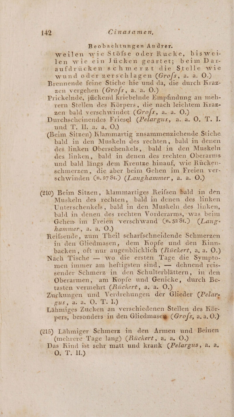 Beobachtungen Andrer. weilen wie Stölse oder Rucke, biswei- len wie ein Jücken geartet; beim Dar- aufdrücken schmerzt die Stelle wie wund oder zerschlagen (Grofs, a. a. O.) Brennende feine Stiche He und da, die durch Kraz- zen vergehen (Grofs, a. a. OÖ.) s Prickelnde, jückend kriebelnde Empfindung a: an meh- rern Stellen des Rörpers, die nach leichtem Kraz- zen bald verschwindet De =: Pag 6 16) Ä Durchscheinendes Friesel (Pe FB OP 108 © PEN) WR und T. Hi.ar a.:0) (Beim Sitzen) Klammartig zusammenzichende Stiche ball in den Muskeln des rechten, bald in denen des linken Oberschenkels, bald in den Muskeln des linken, bald in denen des rechten Oberarms und bald längs dem Kreutze hinauf, wie Rücken- schmerzen, N aber beim Gehen im Freien ver- schwinden (n,278t.) (Langhammer, a. a. 22 (210) Beim Sitzen, klammartiges Reifsen bald in den Muskeln des rechten, held in denen des linken Unterschenkels, bald in den Muskeln des linken, bald in denen des rechten Vorderarms, was beim Gehem im Freien verschwand (@,528t.) (Lang- hammer, a. a, OÖ.) Reilsende, zum Theil scharfschneidende Schmerzen in den Glieämasen, dem Kopfe und den Kinn- backen, oft nur augenblicklich (Rückert, a, a. O.) Nach Tische — wo AR ersten Tage die Sympto- men immer am heftigsten sind, — dehnend reis- sender Schmerz in den Schüfterhlärtems‘ in den Oberarmen, am Kopfe und Genicke, durch Be- tasten vermehrt (Rückert, 2.0.) Zuckungen und Verdrehungen der Glieder (Pelar. sur, aa ON) Lähmiges Zucken an verschiedenen Beöllen des Hör- pers, besonders in den Gliedmases (Grofs, a,a. ©.) (215) Lähmiger Schmerz in den Armen und Beinen (mehrere Tage lang) (Rückert, a, a, OÖ.) Das Rind ist sehr matt und krank (Pelargus, a. a. A