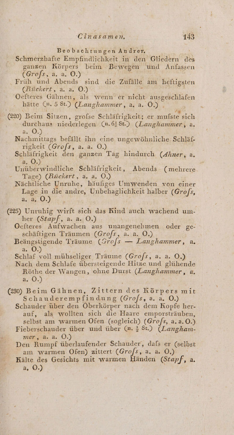 Beobachtungen Andrer. Ye Schmerzhafte Empfindlichkeit in den Gliedern des ganzen Körpers beim Bewegen und Anfassen (Grofs, a. a. O.) | Früh und Abends sind die Zufälle am heftigsten (Rückert, a. a. ©.) . | | Oefteres Gähnen, als wenn er nicht ausgeschlafen hätte (u. 55St.) (Langhammer, a, a. O.). u \ x f . (220) Beim Sitzen, grolse Schläfrigkeit; er mufste sich durchaus niederlegen (m.638t.) (Langhanmer, a. ac) Nachmittags befällt ihn eine ungewöhnliche Schläf- rigkeit (Gro/s, a. a. O.) Schläfrigkeit den ganzen Tag hindurch (Ahner, a. 2.0. | en sdiline Schläfrigkeit, Abends (mehrere. e Tage) (dläckert,.n, a O,) | Nächtliche Unruhe, häufiges Umwenden von einer Lage in die andre, Unbehaglichkeit halber (Gro/s, a Ua. (225) Unruhig wirft sich das Kind auch wachend um- her (Stapf, a. a. O.) | Oefteres Aufwachen aus unangenehmen oder ge- schäftigen Träumen (Grofs, a. a. O.) Beängstigende Träume (Grofs — Langhammer, a. a. ©. | | Schlaf 2 mühseliger Träume (Gro/s, a. a. O.) Nach dem Schlafe übersteigende Hitze und glühende Röthe der Wangen, ohne Durst (Langhammer, a, a. ©.) (230) Beim Gähnen, Zittern des Körpers mit Schauderempfindung (Gro/s, a. a. O.) Schauder über den Oberkörper nach dem Kopfe her- auf, als wollten sich die Haare emporsträuben, selbst am warmen Ofen (sogleich) (Grofs, a.a.O.) Fieberschauder über und über @. 3 St) (Langham- mer, a.a. OÖ. Den Rumpf überlaufender Schauder, dals er (selbst am warmen Ofen) zittert (Grofs, Ba 7. 55 Kälte des Gesichts mit warmen Händen (Stapf, a. a. ©.)