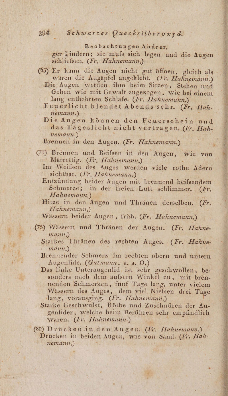Beobachtungen Andrer, ger vindern; sie muls sich legen und die Augen schlielsen, (Fr. Hahnemann.) (65) Er kann die Augen nicht gut öffnen, gleich als wären die Augäpfel angeklebt. (Fr. ET, Die Augen werden. ihm beim Sitzen, Stehen und Gehen wie mit Gewalt zugezogen, wie bei einem lang entbehrten Schlafe. (Fr. Hahnemahn,) Feuerlicht blendet Abends sehr. (Fr. Hah- nemann. ) DieAugen ren ei den Feuerschein und das Ta geslicht nicht TersEagem ÄER; Hah- nemann. x Brennen in den. Augen. (Fr. Hahnemann.) Märrettig. (Zr, Hahnemann,) Im Yyieilsen des Auges werden viele ale Adern sichtbar. (Tr, Hahnemann.) Entzündung beider Augen mit brennend beifsendem ltr in der Frien Luft achligiaen. (Fr. Hahnemann,) Hitze in den Augen und Thränen derselben. (Er. Wässern beider Augen, früh. (Fr. Hahnemann,) (75) Wässern und Thränen der Augen. (Fr. Hahne- manı,) : Starkes Thränen des rechten Auges. (Fr. Hahne- manın,) | “ Brennender Schmerz im rechten obern und untern Augenlide, (Gutmann, a. a. O,) f | Das linke Unteraugenlid ist sehr geschwollen, be- sonders nach dem äulsern Winkel zu, mit bren- nenden Schmerzen, fünf Tage lang, unter vielem lang, vorausging. (Fr. Hahnemann.) genlider, welche beim Berühren sehr empfindlich waren. (Ir. Hahnemann.) (80) Drücken.inden Augen. Er. Hahnemann.) Drücken in beiden Augen, wie von Sand. (Er. Hah- nemanız,) k “ f een SH ee We