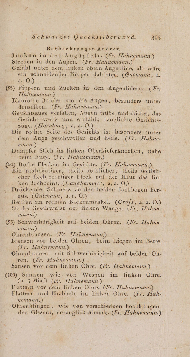 Beobachtungen Andrer. Jücken in den Augäpfeln. (fr. Hahnemann.) Stechen in den Augen, (Fr, Hahnemann.y Gefühl unter dem linken obern Augenlide, als wäre ein schneidender Körper dahinter. (Gutmann, a. a. O.) (85) Fippern und Zucken in den Augenlidern. CH, Hahnemann.) Blaurothe Ränder um die Augen, besonders unter denselben. (Fr. een.) Gesichtszüge verfallen, Augen trübe und düster, das Gesicht! weils und erdfahl; länglichte Gesichts- zuge. (Hornburg, a. a. OÖ.) | Die rechte Seite des Gesichts ist besonders unter dem Auge geschwollen und heils. ‚Fr. Hahne- mann.) Dumpfer Stich im linken Oberkieferknochen, nahe beim Auge. (Fr. Hahnemann.) (80) Rothe Flecken im Gesichte. (Fr. Helsaneuas Ein rauhhäutiger, theils röthlicher, theils weilsli- ‘cher, flechtenartiger Fleck. auf der Haut des lin- ken Jochbeins, (Langhammer, a,a. O,) Drückender Schmerz zu den beiden Jorhbonen her: aus, (Gutmann, a.a, O0.) | | Reilsen im rechten Backenmuskel. (Grofs, a. 2. 0.) Starke Geschwulst der linken Wange. (Ir. Hahne- mann.) eh (95) Schwerhörigkeit auf beiden Ohren. (Fr. Hahne- mann.) Ohrenbrausen. (Fr. tn Brausen vor beiden Ohren, beim Liegen im Bette, (Fr. Hahnemann.) Ohrenbrausen mit Schwerhörigkeit auf beiden Oh- ren. (Fr. Hahnemann,) - Sausen vor dem linken Öhre, (Fr. Hahnemann,) (100) Sumsen wie von Wespen im linken Ohre. (n. 5 Min.) (Ir. Hahnemann,) Flattern vor dem linken Ohre. (Fr. Hahnemann.) Flattern und Krabbeln im linken pe ‚dr. Hah- nemann.) Ohrenklingen, wie von verschieduen N den Gläsern, aa a Abends. (Fr, Hahnemann.)