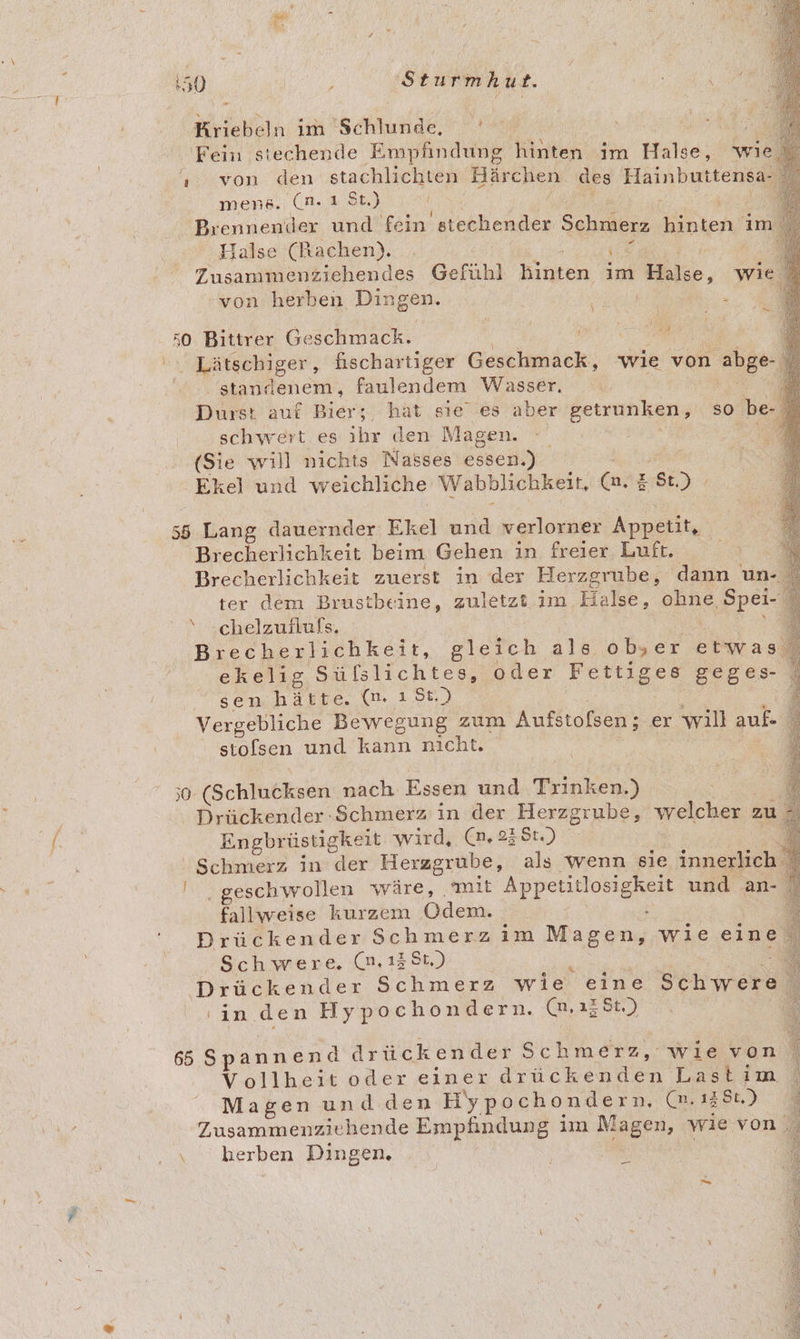 Kriebeln im 'Schlunde, | Fein siechende Empfindung hinten im Hilde) wie. x ‚ von den stachlichten Bärchen des Häinbutteneaz Ei mens. (n. ı St.) ® Brennender und fein stechender Schmerz neh im 5 Halse (Rachen). 7 = Zusammenziehendes Gefühl Biufen im Halso, wie von herben Dingen. ae 3 a “A 50 Bittrer Geschmack. | | 4 Lätschiger, fischartiger Geschmack, wie von abge- % standenem, faulendem Wasser, 5 i Durst auf Bier;, hat sıe’ es aber getrunken, so be- \ schwert es ihr den Magen. (Sie will nichts Nasses essen.) “Ekel und weichliche Wabblichkeit, (n. # $t.) 55 Lang dauernder Ekel und verlorner Appetit, Brecherlichkeit beim Gehen in freier Luft. E. Brecherlichkeit zuerst in der Herzgrube, dann un- ter dem Brustbeine, zuletzt im Halse, ohne ‚Spei- ‘ chelzuilufs. Brecherlichkeit, gleich ale ob, er etwas. ekelig Süfslichtes, oder Pe geges- sen hätte. (m. ı5t.) { Vergebliche Bewegung zum Aufstofsen; er will auf- stofsen und kann nicht. a Bert ;0 (Schlucksen nach Essen und Trinken) Drückender Schmerz in der Herzgrube, welcher : zu, Engbrüstigkeit wird, (n,23St.) % Schmerz in der Herzgrube, als wenn sie innerlich N Ale geschwollen wäre, mit Appetitlosigkeit und an- fallweise kurzem EM £ | Drückender Schmerz ım Magen, wie eine Schwere. (n,138t.) $ Drückender Schmerz wie eine Schwere ; 'in.den Hypochondern. (n,ı2$t.) 65 Spannend drückender Schmerz, wievon Vollheit oder einer ee Lastim Magenundden HypeeBendn (m, 1286.) Zusammenziehende Empfindung im Magen, wie von. ‚ hkerben Dingen. _