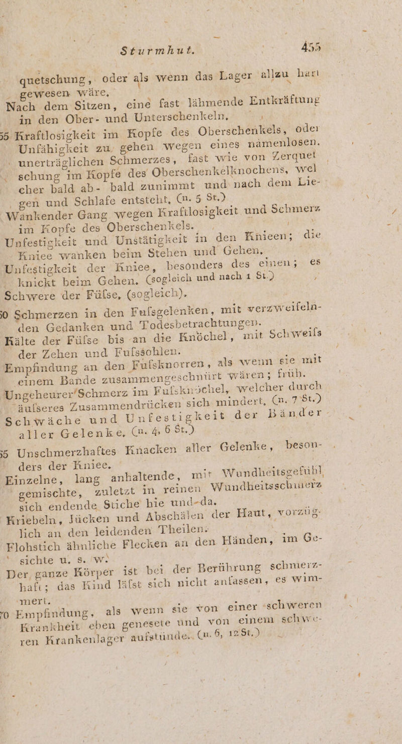 vr quetschung, oder als wenn das Lager allzu harı . gewesen wäre, Nach dem Sitzen, eine fast lähmende Entkräftung in den Ober- und Unterschenkeln, ı 55 Kraftlosigkeit im Kopfe des Oberschenkels, oder Unfähigkeit zu, gehen wegen eines namenlosen. unerträelichen Schmerzes, fast wie von Zerquel D 3 - schung im Kopfe des Oberschenkelknochens, wel “gen und Schlafe entsteht, Cn.5. 38.) Wankender Gang. wegen Krafilosigkeit u im Kopfe des Oberschenkels. | Unfestigkeit und Unstätigkeit in den Knieen; die Kniee wanken beim Stehen und Gehen, / Unfestigkeit der Kniee, besonders des einen; € ‘ knickt beim Gehen. (sogleich und nach ı 51.) H Schwere der Fülse, (sogleich). 0 Schmerzen in den Fulsgelenken, mit verzweifeln- den Gedanken und Todesbetrachtungen. Kälte der Fülse bis an die Knöchel, mit Schweils der Zehen und Fufssohlen. | Empfindung an den Fulsknorren, als wenn sie mit einem Bande zusammengeschnürt wären; früh. Ungeheurer’Schmerz im Fufsknöchel, welcher durch “sulseres Zusammendrücken sich mindert, (m. 751) Schwäche und Unfestigkeit der aller Gelenke, (m.46 St.) ;5 Unschmerzhaftes Knacken aller Gelenke, beson- ders der Fıniee. / Einzelne, lang anhaltende, mit Wundheitsgefühl, gemischte, zuletzt in reinen Wundheitsschuerz sich endende Stiche’ hie und-da. ; Kriebeln, Jücken und Abschälen der Haut, worzüg- lich an den leidenden Theilen. Flohstich ähnliche Flecken an den Hän ‘ sichte u. s. 'w. | | Der, ganze Körper ist bei der Berührung schmerz- hafı; das Kind lälst sich nicht anfassen, €8 wim- nd Schmerz ! den, im Ge- 'neri. ‘0 Empfindung, als wenn sie von einer ‘schweren Krankheit eben genesete und von einem schwe- ren Krankenlager aufstünde,. (a. 6, 128%.) _ ’ =