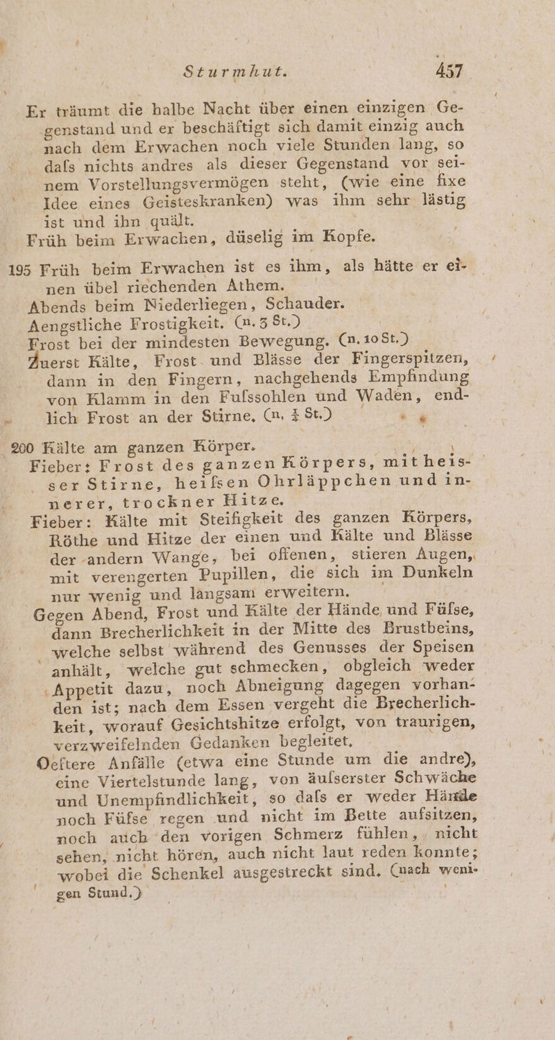 Er träumt die halbe Nacht über einen einzigen Ge- ‚genstand und er beschäftigt sich damit einzig auch nach dem Erwachen noch viele Stunden lang, so dafs nichts andres als dieser Gegenstand vor sei- nem Vorstellungsvermögen steht, (wie eine fixe Idee eines Geisteskranken) was ihm sehr lästig ist und ihn quält. ! Früh beim Erwachen, düselig im Kopfe. 195 Früh beim Erwachen ist es ihm, als hätte er el- nen übel riechenden Athem. Abends beim Niederliegen, Schauder. Aengstliche Frostigkeit. (m. St.) Frost bei der mindesten Bewegung. (n.108t.) uerst Kälte, Frost. und Blässe der Fingerspitzen, dann in den Fingern, nachgehends Empfindung von Klamm in den Fulssohlen und Waden, end- # lich Frost an der Stirne, m 38) ur 200 Kälte am ganzen Körper. Pe Fieber: Frost des ganzen Körpers, mitheis- ser Stirne, heißen Ohrläppcehen und in- nerer, trockner Hitze. Fieber: Kälte mit Steifigkeit des ganzen Körpers, Röthe und Hitze der einen und Rälte und Blässe der andern Wange, bei oflenen, stieren Augen, mit verengerten Pupillen, die sich im Dunkeln nur wenig und langsam erweitern. N Gegen Abend, Frost und Kälte der Hände, und Fülse, dann Brecherlichkeit in der Mitte des Brustbeins, . welche selbst während des Genusses der Speisen anhält, ‘welche gut schmecken, obgleich ‘weder ‚Appetit dazu, noch Abneigung dagegen vorhan- den ist; nach dem Essen vergeht die Brecherlich- keit, worauf Gesichtshitze erfolgt, von traurigen, verzweifelnden Gedanken begleitet, Oeftere Anfälle (etwa eine Stunde um die andre), eine Viertelstunde lang, von äulserster Schwäche und Unempfindlichkeit, so dals er weder Hände noch Füfse regen und nicht im Bette aufsitzen, noch auch ‘den vorigen Schmerz fühlen, , nicht sehen, nicht hören, auch nicht laut reden konnte; wobei die Schenkel ausgestreckt sind. (mach weni- gen Stund.) h