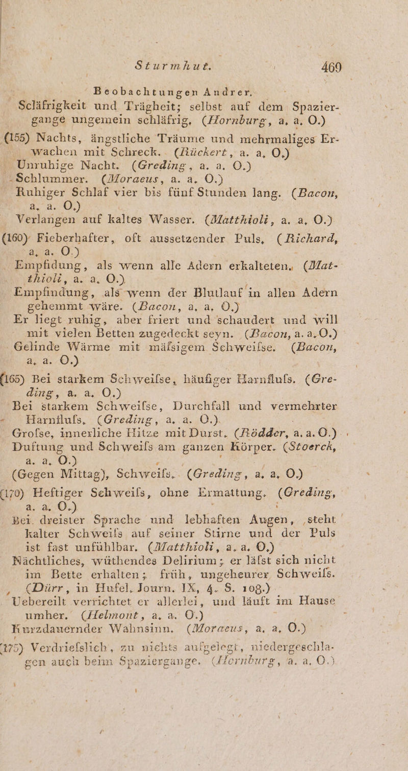 ' Beobachtungen Andrer, Scläfrigkeit und Trägheit; selbst auf dem Spazier- gange ungemein schläfrig, (Hornburg, a, a. O.) (155) Nachts, ängstliche Träume und mehrmaliges Er- „wachen mit ec. (Rückert, a. a, O,) Unrubige Nacht. (Greding, a. a. O.) Pe chlummer: (Moraeus, a. a. O. nhieer Schlaf vier bis fünf Stunden lang. ER 6.3, 2,0.) Verlangen auf kaltes Wasser. (Matthioli, a. a, O.) (160). Fieberhafter, oft aussetzender Puls, rekern, aus... 0.) Empfidung, als wenn alle Adern erkalteten, (Mat- thioüi, a. a, OÖ.) Empfindung, als wenn der Blullaufi ın allen Adern gehemmt wäre. (Bacon, a, a, Ö.) Er liegt ruhig, aber friert und schaudert und will mit vielen Hekten zugedeckt seyn. (Bacon, a.2,0.) ' Gelinde Wärme mit mäfsigem Schweilse. (Bacon, a) (165) Bei starkem Schweilse, häufiger Harnflußs. (Gre- ding, a. a. O.) Bei starkem Schweilse, Durchfall und vermehrter - Harniluls, (Greding, a. a. OÖ.) Grofse, innerliche Hitze mit Durst, (Rödder, 2.2.0.) Duftung und Schweils am ganzen Körper. (Sitoerck, 8.8.88.) (Gegen Mittag), Schweils.. (Greding, a, a, O.) (170) Heftiger Sehweils, ohne Ermattung, (Greding, a.2a.0.) ; Bei. re Sprache und lebhaften Augen, ‚steht kalter Beh öreils auf seiner Stirne und der Puls ist fast unfühlbar. (Matthioli, a.a. ©.) Nächtliches, wüthendes Delirium; er läfst sich nicht im Bette erhalten; früh, ungeheurer Schweils. (Dürr, in Hufel, Journ. IX, 4. 8. 108.) Vebereilt verrichtet er allerlei, und läuft im Hause umher.‘ (Helmort, a. a. ©.) Be Kurzdauernder Wahnsinn. (Moraeus, a. a, O.) 175) Verdriefslich, zu niehts aufgelegt, niedergeschla- gen auclı beiin Spaziergange. (Hornburg 2,3.4,.0.) 24