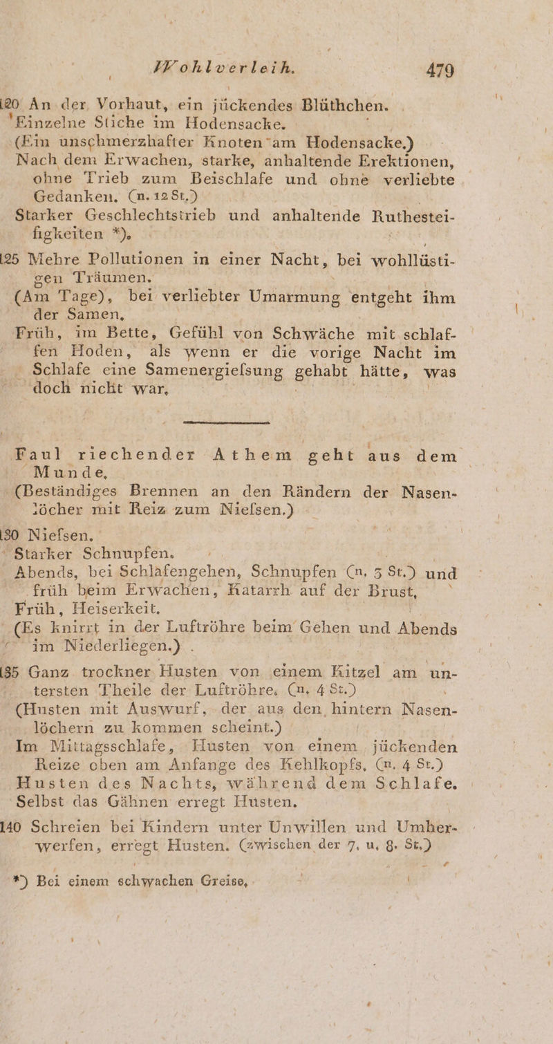 20 An der Vorhaut, ein iücHehe Blüthchen. Einzelne Stiche im Hodensacke. (Ein unschmerzhafter Knoten’am Hodensacke,) Nach dem Erwachen, starke, anhaltende Erektionen, ohne Trieb zum Beischlafe und ohne erliöbte Gedanken. (n.128t,) Starker Geschlechtstrieb und anhaltende Ruthestei- figkeiten *) [25 Mehre Pollutionen in einer Nacht, bei last. sen Träumen, (Am Tage), bei verliebter Umarmung entgeht ihm der Samen, Früh, im Bette, Gefühl von Schwäche mit schlaf- fen Hoden, als wenn er die vorige Nacht im ' Schlafe eine Samenergielsung Brhabr, hätte, was doch nicht war, Faul riechender Athem geht aus dem Munde, (Beständiges Brennen an den Rändern der Nasen- :öcher mit Reiz zum Nielsen.) 30 Niefsen, “ Starker Schnupfen. Abends, bei Schlafengehen, Schnupfen (n, 5 N) urid früh beim Erwachen, Katarrh auf der Brust, Hrüäh, Heiserkeit, (Es knirrt in der Luftröhre beim Gehen und Abends er Im Niederliegen.) . [85 Ganz trockner Husten von einem Ritzel am un- tersten Theile der Luftröhre, (nm. 4 St.) (Husten mit Auswurf, der aus den, Beute Nradn löchern zu kommen scheint.) Im Mittagsschlafe, Husten von einem „ jückenden Reize cben am Anfange des Kehlkopfs, (n, 4 St.) Husten des Nachts, während dem Schlafe. Selbst das Gähnen erregt Husten. 140 Schreien bei Kindern unter Unwillen und Umber- werfen, erregt Husten. (zwischen der 7, u, 8. St.) *) Bei einem schwachen Greise,