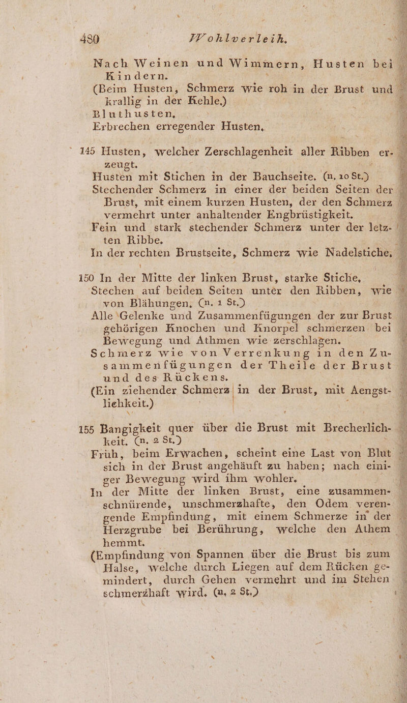 Kindern. krallig in der Kehle,) Bluthusten, Erbrechen ervegenden Husten, zeugt. Husten mit Stichen in der Bauchseite. (n. ıo Sc) Brust, mit einem kurzen Husten, der den Schmerz vermehrt unter anhaltender Engbrüstigkeit. ten Ribbe. 150 In der Mitte der linken Brust, starke Stiche, l von Blähungen, (m. ı St.) Alle ‚Gelenke und Zusammenfügungen der zur Bras gehörigen Knochen und Knorpel schmerzen. bei Bewegung und Athmen wie zerschlagen. Schmerz wie von Verrenkung in den Zu- sammenfügungen der Theile der Brust und des Rüuckens. (Ein ziehender Schmerz | in der Brust, mit Aengst- liehkeit. ) | &amp; keit. (m. 2 St.) sieh in der Brust angehäuft zu haben; nach eini- ger Bewegung wird ihm wohler, In der Mitte der linken Brust, eine zusammen- schnürende, unschmerzhafte, den Odem veren- hemmt. (Empfindung von Spannen über die Brust bis zum Halse, welche durch Liegen auf dem Rücken ge- mindert, durch Gehen vermehrt und im Stehen schtrerähaft wird, (m, 2 $t,)