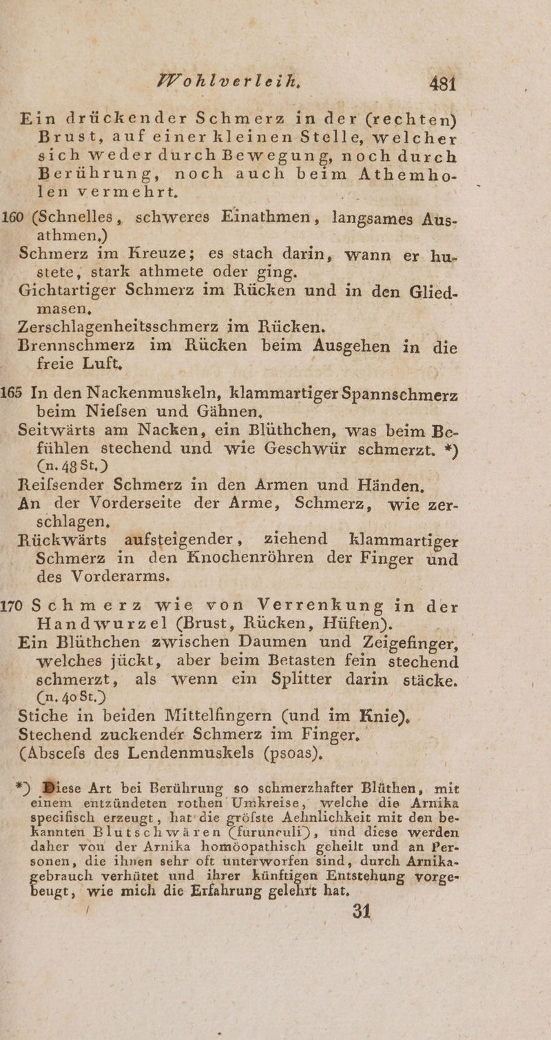 Ein drückender Schmerz in der (rechten) Brust, auf einer kleinen Stelle, welcher sich wederdurchBewegung, noch durch Berührung, noch auch beim Athembho- len vermehrt. | | 160 (Schnelles, schweres Einathmen, langsames Aus- athmen,) Schmerz im Kreuze; es stach darin, wann er hu- stete, stark athmete oder ging. ! Gichtartiger Schmerz im Rücken und in den Glied- masen, Zerschlagenheitsschmerz im Rücken. Brennschmerz im Rücken beim Ausgehen in die freie Luft, e : 165 In den Nackenmuskeln, klammartiger Spannschmerz beim Nielsen und Gähnen, Seitwärts am Nacken, ein Blüthchen, was beim Be- fühlen stechend und wie Geschwür schmerzt. *) (n.48St,) Reifsender Schmerz in den Armen und Händen, An der Vorderseite der Arme, Schmerz, wie zer- schlagen, Rückwärts aufsteigender, ziehend klammartiger Schmerz in den Knochenröhren der Finger und des Vorderarms. 170Schmerz wie von Verrenkung in der Handwurzel (Brust, Rücken, Hüften). ' Ein Blüthchen zwischen Daumen und Zeigefinger, welches jückt, aber beim Betasten fein stechend schmerzt, als wenn ein Splitter darin stäcke. (n. 408t.) Stiche in beiden Mittelfingern (und im Knie), Stechend zuckender Schmerz im Finger, (Abscefs des Lendenmuskels (psoas), a Diese Art bei Berührung so schmerzhafter Blüthen, mit einem entzündeten rothen Umkreise, welche die Arnika specifisch erzeugt , hat’die gröfste Aehnlichkeit mit den be- kannten Blutschwären (furuneuli), und diese werden daher von der Arnika homöopathisch geheilt und an Per- sonen, die ihnen sehr oft unterworfen sind, durch Arnika- ebrauch verhütet und ihrer künftigen Entstehung vorge- eugt, wie mich die Erfahrung gelehrt hat, | nd