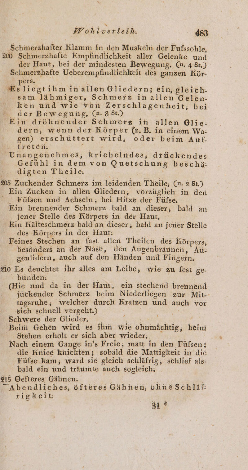 ‚Schmerzhafter Klanizi in den Muskeln der Fufssohle, 200 Schmerzhafte Empfindlichkeit aller Gelenke und der Haut, bei der mindesten Bewegung. Ca. 4 St.) Schmerzhafte Ueberempfindlichkeit des ganzen Kör- ers. liegt ihminallen Gliedern: ein, gleich- sam lähmiger, Schmerz in altes Gelen- ken und wie von Zerschlagenheit, bei der Bewegung, (n. 8 St.) Ein dröhnender Schmerz in allen Glie- dern, wenn der Körper (2, B. in einem Wa: gen) erschüttert wird, oder beim Auf- treten. Unangenehmes, kriebelndes,; drückendes Gefuhl in dem von RURTSCHUHE beschä: digten Theile: 205 Zuckender Schmerz im leideridei Theile, (nm. 2 8t.) Ein Zucken m ällen Gliedern, vorzüglich in dern Fülfsen und Achseln, bei Hitze der Fülse. Ein brennender Schaperz bald an dieser, bald an . jener Stelle des Körpers in der Haut, Ein Kälteschmerz bald an dieser, bald an jener Stelle des Körpers in der Haut: Feines Stechen an fast allen Theilen des Körpers; besonders an der Nase, den Augenbraunen, Au: genlidern, auch auf den, Händen und Fi ingern. 210 Es deuchtet ihr alles am Leibe, wie zu fest ge- bunden: (Hie und da in der Haur, ein stechend brennend jückender Schmerz beim Niederliegen zur Mit-- tagsruhe;, welcher durch Kratzen und auch vor sieh schnell vergeht:;) Schwere der Glieder, Beim Gehen wird es ihm wie ohnmäeltig, beim Stehen erholt er sich aber wieder. , Nach einem Gange in’s Freie, matt in den Fülsen ; die Kniee knickten ; sobald die Mattigkeit in die Fülse kam; ward sie gleich schläfrig, schlief als- bald ein und träumte auch sogleich: 815 Oefteres Gälinen: Abendliches, öfteres Gähnen, oline Schläf: rigkeit: 4:4 'YE