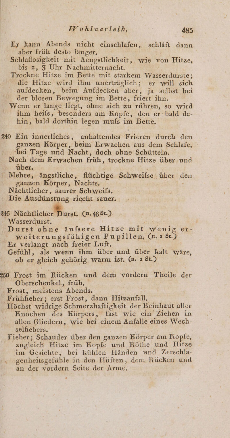 Er kann Abends nicht einschlafen, schläft dann aber früh desto länger, 2 Schlaflosigkeit mit Aengstlichkeit, wie von Hitze, bis 2, 3 Uhr Nachmitternacht. | Trockne Hitze im Bette mit starkem Wasserdurste; die Hitze wird ihm unerträglich; er will sich aufdecken, beim Aufdecken aber, ja selbst bei der blosen Bewegung im Bette, friert ihn. Wenn er lange liegt, ohne sich zu rühren, so wird ihm heils, besonders am Kopfe, den er bald da- hin, bald dorthin legen muls im Bette, 240 Ein innerliches, anhaltendes Irlereh durch den ganzen Körper, beim Erwachen aus dem Schlafe, ‘bei Tage und Nacht, doch ohne Schütteln. Nach dem Erwachen früh, trockne Hitze über und über. ' Mehre, ängstliche, flüchtige Schweilse ‚über den ganzen Körper, Nachts, - Nächtlicher, saurer Schweils, Die Ausdünstung riecht sauer, 245 Nächtlicher Durst. (n.488t.) _Wasserdurst. / Durst ohne Baer 6 Hiswe mise wenig er- weiterungsfähigen Pupillen, es 5.) . Er verlangt nach freier Luft. Gefühl, als wenn ihm über und über kalt wäre, . ob er gleich gehörig. warm ist. (n. ı St.) 250 Frost im Rücken und dem vordern Theile de | Oberschenkel, früh, . Frost, meistens Abends. Bohkehen: erst Frost, dann Hitzanfall, Höchst widrige Schmerzhaftigkeit der Beinhaut aller Knochen des Körpers, fast wie ein Ziehen in allen Gliedern, wie bei einem Anfalle eines Wech- selfiebers. Fieber; Schauder über den ganzen Körper am Kopfe, zugleich Hitze im Kopfe und Röthe und Hitze im Gesichte, bei kühlen Händen und Zerschla- x genheitsgefühle in den Hüften, dem Rücken und an der vordern Seite der Arme,