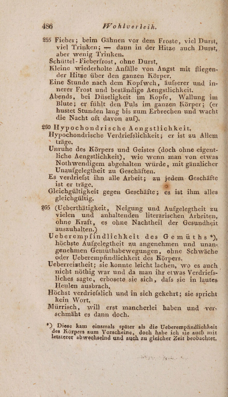 255 Fieber; beim Gähnen vor dem Froste, viel Durst, aber wenig Trinken, Schüttel- Fieberfrost, ohne Durst, # der Hitze über den ganzen Körper, nerer Frost und beständige Aengstlichkeit. Abends, bei Düseligkeit im Kopfe, Wallung im Blute; er fühlt den Puls im ganzen Körper; (er hustet Stunden lang bis zum Erbrechen und wacht die Nacht oft davon auf). a 250 Hypochondrische Aengstlichkeit, | Hypochondrische Verdriefslichkeit; er ist zu Allem * träge, Unruhe des Körpers und Geistes (doch ohne eigent- liche Aengstlichkeit), ‘wie wenn man von etwas Nothwendigem abgehalten würde, mit gänzlicher Unaufgelegtheit zu Geschäften. 2 Es verdriefst ihn alle Arbeit; zu jedem. Geschäfte ıst er träge, E 3 i Gleichgültigkeit gegen Geschäfte; es ist ihm alles gleichgültig. 265 (Ueberthätigkeit, Neigung und Aufgelegtheit zu vielen und anhaltenden literarischen Arbeiten, auszuhalten.) | Ueberempfindlichkeit des Gemüths*), genchmen Gemüthsbewegungen, ehne Schwäche oder Ueberempfindlichkeit des Körpers. nicht nöthig war und da man ihr etwas Verdriels- liches sagte, erbosete sie sich, dals sie in lautes Heulen ausbrach, | Höchst verdrielslich und in sich gekehrt; sie spricht kein Wort. | Mürrisch, will erst mancherlei haben und ver- schmäht es dann doch. *) Diese kam einsmals später als die Ueberempfindlichkeit des Körpers zum Vorscheine, doch habe ich sie auch mit letzterer abwechselnd und auch zu gleicher Zeit beobachtet,