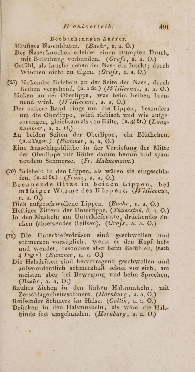 f PWohlverleih. 491 Beobachtungen Andrer. Häufiges Nasenbluten. (Baehr, a, a. O.) | Der Nasenknochen erleidet einen stumpfen Druck, mit Betäubung verbunden, (Grofs, 3 0.) Gefühl, als kröche neben der Nase ein Insekt; durch Wischen nicht zu tilgen. (Grofs, 2,0) (65) Jückendes Kriebeln an der Seite der Nase, durch Reiben vergehend, (n. ı St.) (JFislicenus, a. a. ©.) Jücken an der Oberlippe, was beim Reiben bren- nend wird. (/Fislicenus, a. a, Ö.) Der äulsere Rand rings um die Lippen, besonders um die Oberlippe, wird riebisch und wie aufge- sprungen, gleichsam als von Rälte, (n. 83 St.) (Lans- hammer, a, a. Ö,) An beiden Seiten der Oberlippe, ein Blüthchen. (n, 2 Tagen.) (Hummer, a, a, O.) Eine Ausschlagsblüthe in der Vertiefung der Mitte der Oberlippe mit Röthe darum herum und span- nendem Schmerze. (Fr. Hahnemann.) (70) Kriebeln in den Lippen, als wären sie eugachla- fen. (n.238t.). (Franz, a. a, O.) Brennende Hitze in beiden aa bei mäfsiger Wärme des a FFislieenus, a,a, O,) Dick aufgeschwollene Lippen. (Baehr, a. a. O.) Heftiges Zittern der Unterlippe, (Thuessink, a. a. O.) In den Muskeln am Unterkieferaste, drückendes Zu- cken (absetzendes Reilsen). (Grofs, 2.2 0.) (75) Die Unterkieferdrüsen sind geschwollen und schmerzen vorzüglich, wenn er den Kopf hebt und wendet, besonders aber beim Befühlen, (nach 4 Tagen) (Kummer, a. a. O,) Die Halsdrüsen sind hervorragend geschwollen und ‚aulserordentlich schmerzhaft schon vor sich, am meisten aber bei Bewegung und beim Sprechen, (Baehr, a. a, OÖ.) Rauhes Ziehen in den linken Halsmuskeln , mit Zerschlagenheitsschmerz, (Hornburg, a.a, O,) Reilsender Schmerz im Halse. (Collin, a. a. O.) - Drücken in den Halsmuskeln, als wäre .die Haks- binde fest umgebunden. (Horndurg, a, a. O,)