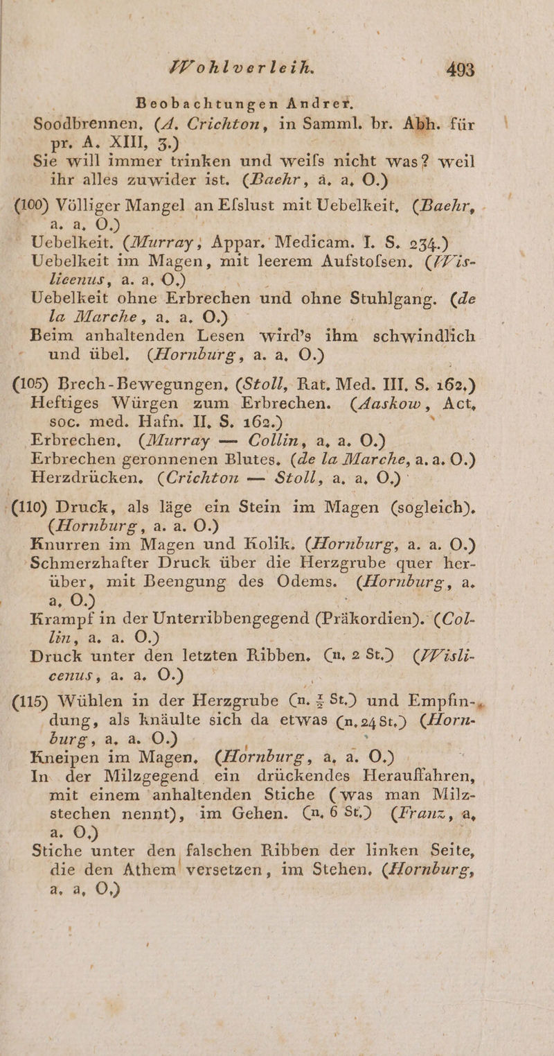 Mohtserisin Be Beobachtungen Andrer. Soodbrennen, (4. Crichton, in Samml. br. Abh. für pr. A. XII, 3.) Sie will immer trinken und weils nicht was? weil ihr alles zuwider ist. (Baehr, ä, a, OÖ.) (100) Völliger Mangel an Elslust mit Uebelkeit, (Baehr, - 2 2,2, ©.) Uebelkeit. (Murray: Appar. Medicam. ]. $. 234.) Uebelkeit im Magen, mit leerem Aufstolsen, (/Fis- lieenus, a. a, O,) Uebelkeit ohne Erbrechen und ohne Stuhlgang. (de la Marche, a. a. OÖ.) Beim anhaltenden Lesen wird’s ihm schwindlich - und übel, (Hornburg, a. a, O.) (105) Brech- Bewegungen, (Stoll, Rat. Med. II, S. i65,) Heftiges Würgen zum Erbrechen. (Aaskow, Act, soc. med. Hafn. II, $. 162.) % Erbrechen, (Murray — Collin, a, a. O.) Erbrechen geronnenen Blutes. (de la Marche, a.a. 0.) Herzdrücken, (Crichton — Stoll, a. a, Os 110) Druck, als läge ein Stein im Magen (sogleich). (Hornburg, a. a. O.) Knurren im Magen und Rolik. (Hornburg, a. a. O.) 'Schmerzhafter Druck über die Herzgrube quer her- über, mit Beengung des Odems. (Hornburg, a. 3, ©. En e in der Unterribbengegend (Präkordien). (Col. 2102. 8: .0,) Druck unter den letzten Ribben. (m. 2St) (77 isli- cenus, a. a. OÖ.) (115) Wühlen in der Herzgrube zSt.) und Empfin-, dung, als knäulte sich da etwas Ca, 24 St.) Der burg, a. a. OÖ.) Kneipen im Magen, (Hornburg, a u O.)% In der Milzgegend. ein drückendes Herauffahren, mit einem ‘anhaltenden Stiche (was man Milz- stechen nennt), im Gehen. (,68t.) (Franz, a, rn), Stiche a den falschen Ribben der linken Seite, die den Athem versetzen, im Stehen. (Hornburg, a. a, O,)