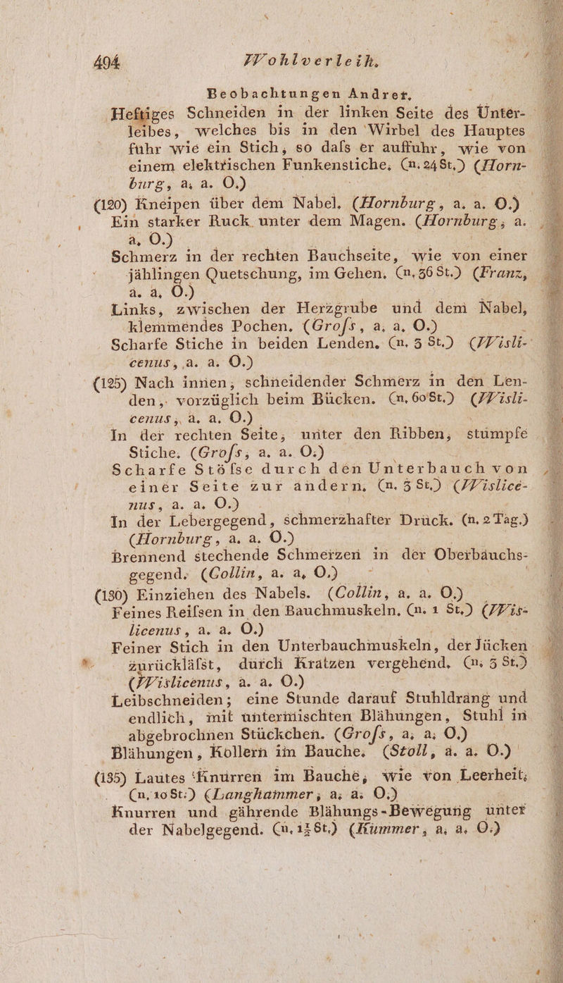 = führ wie ein Stich, so dafs er auffuhr, wie von einem elektrischen a (an; aa, ) (Horn- Ein starker Ruck unter dem Magen. (Hornburg;; a. 0.) Schmerz in der rechten Bauchseite, wie von einer ERTER Quetschung, im Gehen. (n,368t.) (Franz, ) Links, zwischen der Herzgrube und dem Nabel, klemmöndes Pochen, (Grof/s, a, a, O.) (125) Nach innen, schneidender Schmerz in den Len- den,. vorzüglich beim Bücken. Mn, 6081.) (Wisli- .. cenus,&amp;. a. 0.) | In der rechten Seite; unter den Ribben, stumpfe Stiche, (Grofs, a. a. O:) Scharfe Stöfse durch den Unterbauch von einer Seite zur andern. (n.58:) (Wislice- nus.,.a.. a, 03 In a Lebergegend, schmerzhafter EN (n. 2 Tag.) Brennend stechende Schmerzen in u Oberbäuchs- gegend. (Gollin, a. a, ©.) : | (130) Einziehen des Nabels. (Collin, a. a.0) _ Feines Reilsen in den Bauchmuskeln, (n: ı St.) (FPis: - Zurückläfst, durch Kratzen vergehend. 9; 53: (HPislicenus, a. a. ©.) Leibschneiden; eine Stunde darauf Stuhldrang und abgebrochnen Stückchen. (Gro/s, a; a; O,) Blähungen, Kollern im Bauche, (Stoll, a. a. 0.) (135) Lautes 'Änurren im Bauche, wie von Leerheit; (n,10St:) (Langhammer;, a; a: O;) Knurren und gährende Blähungs-Bewegung unter der Nabelgegend. @.,138t,) (Hummer, a, a, O:)