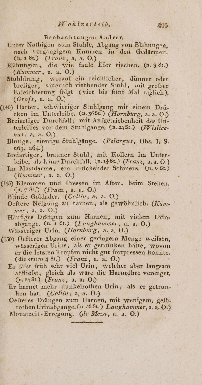 Beobachtungen Andrer, Unter Nöthigen zum Stuhle, Abgang von Blähungen, nach vorgängigem Knurren in den Gedärmen, @,1St) (Fran, ,2.0) Blähungen, die wie faule Eier riechen. (n. 3 St.) (Kummer, a. a. OÖ.) N N h Stuhldrang, worauf ein reichlicher, dünner öder bieiiger, säuerlich riechender Stuhl, mit grofser Erleichterung folgt (vier bis fünf Mal täglich), (Gro/s, a. a; O.) (140) Harter, schwieriger Stuhlgang mit einem Drü- cken im Unterleibe. (n.36St,) (Hornburg, a. a. 0.) Breiartiger Durchfall, mit Aufgetriebenheit des Un: terleibes vor dem Stuhlgange, (n.248t.) (FPislice- nus, a, a. OÖ.) | Blutige, eiterige Stuhlgänge. (Pelargus, Obs. L $, 263; 264.) ' Breiartiger, brauner Stuhl, mit Kollern im Unter- leibe, als käme Durchfall. (n.138t.) (Franz, a,a.O.) Im Mastdarme, ein drückender Schmerz. (a. 6 St.) (Kummer, a. a. O.) | (145) Klemmen und Pressen im After, beim Stehen :(@.786) (Franz, ä. a: OÖ) Blinde Goldader,;, (Collin, a. a.0) 2 Oeftere Neigung zu harnen, als gewöhnlich. (Kum- mer, a..2. 0.) | Häufiges Drängen zum Harnen, mit vielem Urin- abgange. (n, ı St.) (Lünghammer, a, 0.) Wässeriger Urin, (Hornbürg, a. a, O.) (150) Oefterer Abgang einer geringern Menge weılsen, wässerigen Urins, als er getrunken hätte, wovon er die letzten Tropfen nicht gut fortpressen konüte. (die ersten 4 St.) (Franz, a. a. OÖ.) &gt; Er läfst früh sehr viel Urin, welcher aber langsam abfliefst, gleich als wäre die Harnxöhre verenget, Cm; 249:.)- (Franz; u 0) - Er harnet mehr dunkelrothen Urin, als er getrun- ken hat, (Collin; a, a. OÖ.) Oefieres Drängen zum Harnen, mit wenigem, gelb- rothen Urinabgange; (n. 468t.) Langhammer, a.a. ©;) Monaitzeit-Erregung. (de Meza, a. a. ©.) u -