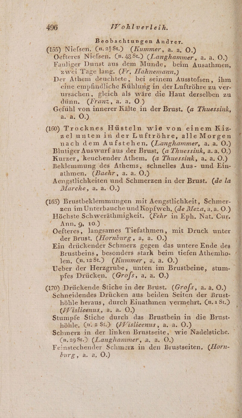 0 Nielsen. (nm.2356) (Kummer, a. a. O.) Oefteres Nielsen. (n.488t.) (Langhammer, a.a. 0.) zwei Tage lang. (Fr, Hahnemann,) Der Athem deuchtete, bei seinem Ausstofsen, ih ursachen, gleich als wäre die Haut derselben zu dünn. (Franz, au, 0.) Gefühl von innerer Rälte in der Brust. (a Thuessink, a. OL). | | (160) Trocknes Hüsteln wie von einem Kiz- zeluntenin der Luftröhre, alle Morgen Kurzer, keuchender Athem, (a Thuessink, a.2.0.) athmen., (Baehr, a.a. 0.) Marche, a. a.:Ö.) (165) Brustbeklemmungen mit Aengstlichkeit, Schmer- zen im UnterbaucheundKopfweh, (de Meza, a,a. O.) ' Höchste Schweräthmigkeit. (Fehr in ee Nat, Our. Ann, 9, 10.) - Oefteres, langsames Tiefathmen, mit Druck unter der Brust. (Hornburg, a, a. 0.) Ein drückender Schmerz gegen das untere Ende des Brustbeins, besonders stark beim tiefen Athemho- len. (m.12St.) (Hummer, a, a. O.) pfes Drücken, (Grofs, a4 3: O0.) (170) Drückende Stiche in der Brust. (Grofs, a. a. O.) Schneidendes Drücken aus beiden Seiten der Brust- höhle heraus, durch Einathmen vermehrt. (n.ı St.) (ZFislicenus, a. a. ©.) Stumpfe Stiche durch das Brustbein in die ser höhle, 28.) (FTislicenus, a. a. O.) Schmerz in der linken Brustseite, wie Nadklesiche. (n, 29 $t.) (Langhanmer, ae Feinstechender Schmerz in den Brustseiten. (Horn- burg, a. a, Ö.)