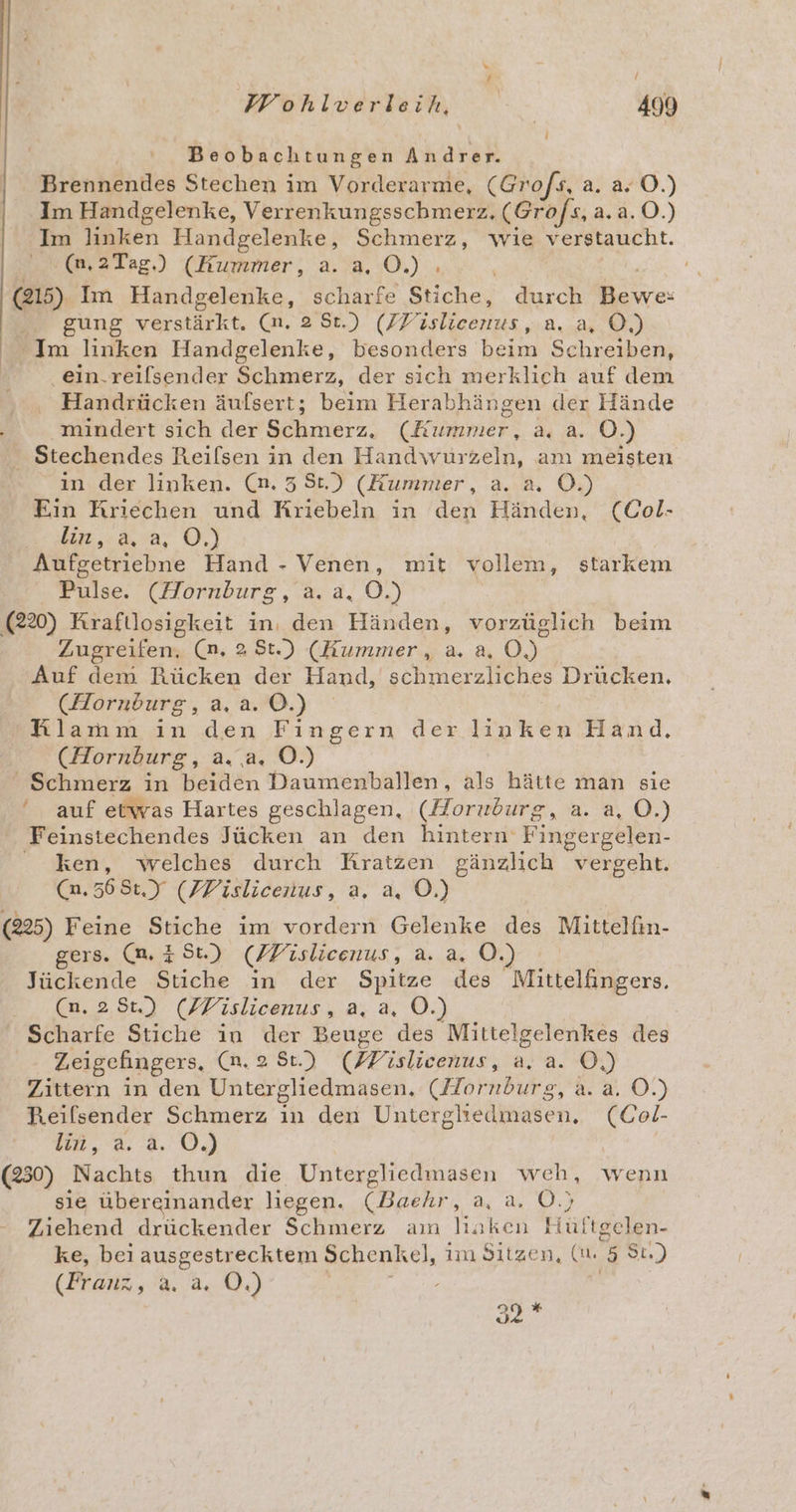 Beobachtungen Andrer. Brennendes Stechen im Vorderarme, (Grofs, a. a, O.) Im Handgelenke, Verrenkungsschmerz. (Grofs, 2.0.) Im linken Handgelenke, Schmerz, wie verstaucht. (m,2Tag.) (Kummer, a. a, OÖ.) . | (215) Im Handgelenke, scharfe Stiche, durch Bewe: Be gung versteht. (n,28t) (ZYV Eee A.) Im linken Handgelenke, besonders Di Schreiben, | ein.reilsender Schmerz, der sich merklich auf dem Handrücken äufsert; beim Herabhängen der Hände mindert sich der Simerz. (Kihmer: au 8-0.) . Stechendes Reilsen in den Handwurzeln, am meisten in der linken. (n.38t.) (Kummer, a. a. O.) Ein Kriechen und Kriebeln in den Händen, (Col- Bir ..&amp;.»4, O,) Aufgetriebne Hand - Venen, mit vollem, starkem Pulse. (Hornburg, a. a. O.) | 220) Kraftlosigkeit in, den Händen, vorzüglich beim Zugreifen, (n, 2 St.) (Hummer, a. a, 0) Auf dem Rücken der Hand, schmerzliches Drücken, (Horndurg, a.a.0.) Klamm in den Fingern der linken Hand. (Hornburg, a. a. O.)  Schmerz in beiden Daumenballen, als hätte man sie ‘ auf etwas Hartes geschlagen, (Horuburg, a. a, O.) Feinstechendes Jücken an den Hintern Fingergelen- ken, welches durch Kratzen gänzlich vergeht. (0.568: (FVislicenus, a. a, O.) (225) Feine Stiche im vordern Gelenke des Mittelfin- gers. (m. 251) (PFislicenus, a. a. O.) Jückende Stiche in der Spitze des Mitteläingers. Cn. 28) (FFislicenus, a. a, O.) Scharfe Stiche in der Beuge des Mittelgelenkes des Zeigefingers, (n, 2 St.) (Dislicenus, a.a. O,) Zittern in den Untergliedmasen. (Hornburg, a. a. O.) Reilsender Schmerz ın den Untergliedmasen. (Col- BR .d. a. 0.) (230) Nachts thun die 3 Dia weh, wenn sie übereinander liegen. (Baehr, a, a. O.) Ziehend drückender Schmerz am linken Hüftgelen- ke, beı ausgestrecktem Schenkel, im Sitzen, (u. h. St.) (Franz, a. a. O.) DE «