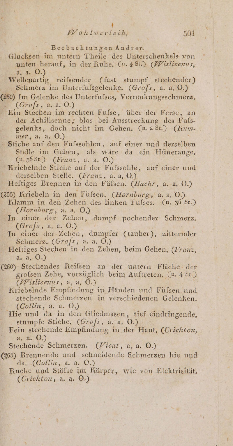 ) ZE ohlverleih. 501 Beobachtungen Andrer, Glucksen im untern Theile des Unterschenkels von unten herauf, in der Ruhe, (n. 284.) (Mislieenus, a. a. 0.) Wellenartig, reilsender (fast stumpf stechender) Schmerz im Unterfulsgelenke. (Gro/s, a. a, O.) (250) Im Gelenke des Unterfulses, Verrenkungsschmerz., r (Grofs, 2.2.0.) Ein Stechen im rechten Fufse, über der Ferse, an der Achillsenney blos bei Ausstreckung des Fuls- gelenks, doch nicht im Gehen, (nm. 2 8t,) eRrum- meh; As. 24.0.) Stich&amp; auf den Fufsschlen, auf einer und derselben Stelle im Gehen, als wäre da ein Hünerauge. (m,36St,) (Franz, a. a. O.) Kriebelnde Stiche auf der Fufssohle, auf einer und derselben Stelle. (Franz, a. a, O.) Heftiges Brennen in den Fülsen. (Baehr, a,-a. 0.) (255) Kriebeln in den Fülsen, (Hornburg, a. a, O.) Klamm in den Zehen des linken Fufses. (n, 36 St.) (Hornburg, a. a. O,) In einer der Zehen, ‚dumpf pochender Schmerz, (Grofs, au2..(8.) In einer der Zehen, dumpfer Ctauber), zitternder Schmerz, (Grofs, 2. a. 0,) Heftiges Stechen in den Zehen, beim Gehen, (Franz, 42:20.) (260) Stechendes Reifsen an der untern Fläche‘ der grolsen Zehe, vorzüglich beim Auftreten, (u, 4 St.) (Wislicenus, a, a, 0.) Kıriebelnde Empfindung in Händen und Füfsen und stechende Schmerzen in verschiedenen Gelenken. (Collin, a. a. O,) Hie und da in den Gliedmasen, tief eindringende, stumpfe Stiche, (Gro/s, a. a. 0.) Fein stechende Empfindung in_der Haut, (Crichton, 0) Stechende Schmerzen. (Ficat, a, a. ©.) (265) Brennende und schneidende Schmerzen hie und da, (Collin, a. a. 0.) Puucke und Stölse im Rörper, wie von Elcktrisität, (er ichton, a. a. ©.)