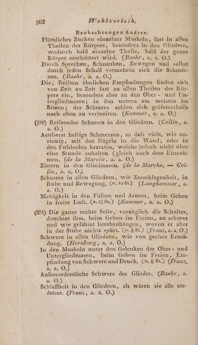 BT . \ 502 FFohlverleih, Beobachtungen Andrer. Theilen des Körpers, besonders in den Gliedern, wodurch bald einzelne Theile, bald der ganze Körper erschüttert wird. (Baehr, a.a, O.) . Durch Sprechen, Schnauben, Bewegen und selbst zen. (Baehr, a. a, O.) ‚von Zeit zu Zeit fast an allen T'heilen des Kör- pers ein, besonders aber an den Ober- und Un- tergliedmasen; in den untern am meisten im Sitzen; der Schmerz schien sich gröfstentheils nach oben zu verbreiten. (Kummer, a. a. O,) a. 0.) Aeulserst heftige Schmerzen, so dafs viele, wie un- sinnig, mit den Nägeln in die Wand, oder in ‘den Fufsboden kratzten, welche jedoch nicht über eine Stunde anhalten (gleich nach dem Einneh- men, (de la Marche, a» a. O.) | Zittern in den Gliedmasen. (de la Marche, — Col- kn, 2.220) | Schmerz in allen Gliedern, wie Zerschlagenheit, in Ruhe und Bewegung, (n.108t) (Langhammer, a. 2.05, | Mattigkeit in den Fülsen und Armen, beim 'Gehen in freier Luft, (n.235t) (Kummer, a. a. OÖ.) (275) Die ganze rechte Seite,‘ vorzüglich die Schulter, deuchtet ihm, beim Gehen im Freien, zu schwer und wie gelähmt herabzuhängen, wovon er aber in der Stube nichts spürt. (2, 8.88.) (Franz, RR OÖ.) Schwere in allen Gliedern, wie von grolser Ermü- dung. (Hornburg, a. a. O.) In den Muskeln unter den Gelenken der Ober- und Untergliedmasen, beim Gehen im Freien, Em- ‚pfindung vonSchwere und Druck. (m 8 St.) (Franz, 2,30. Pe ee Schwere der Glieder, (Baehr, a. 2.0: a in den Gliedern, als wären sie alle zer- dehnt. (Franz, a. a. O.)