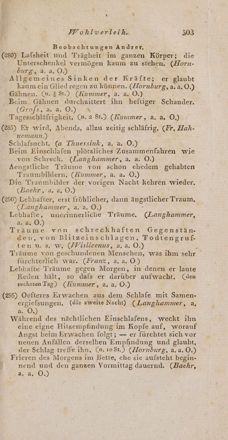 IF ohlverleih. 50 a Beobachtungen Andrer, (280) Lafsheit und Trägheit‘ im ganzen Körper; die Unterschenkel vermögen kaum zu stehen. (Horn- burg, a. a, 0.) Allgemeines Sinken der Kräfte; er glaubt _ kaum ein Gliedregen zu können. (Hornburg, a.a. .0©.) Gähnen. (m. &amp; St.) (Eimimen, a. a. O.) Beim. Gähnen durchzittert ihn heftiger Schauder, (GN. a Tagesschläfrigkeit. (m. 2 St.) (Kummer, a. a. O,) (285) Er wird, : te allzu Sor schläfrig, (er. Hah- nemann.) _ Schlafsucht, (a SEEN a. 20,0.) Beim Einschlafen plötzliches Zusammenfahren wie von Schreck. (Langhammer, a. a. OÖ.) Aengstliche Träume von sch ehedem gehabten Traumbildern, (Kummer, a, a. O,) Die Traumbilder der vorigen Nacht kehren wieder, (Baehr, a. a, OÖ.) (290) Lebhafter, erst fröhlicher, dann le Traum, CR Enghummer, a. a.0.) Lebhafte ; uneriinerliche Träume, (DLanghammer, 222% ©.) Träume von schreckhaften Gegenstän- dei. woH Blitzeinschlagen, Fodtengruf- tenu. s. w, (/Fislicenus, a, a. OÖ.) ; Träume von geschundenen Menschen, was ihm sehr fürchterlich war. (Franz, a, a. O.) Lebhafte Träume gegen Morgen, in denen er laute Reden hält, so dals er darüber aufwacht. (den sechsten Tag) (Fummer, a. a, ©.) (295) Oefteres Erwachen aus dem Schlafe mit Samen- ergielsungen. (die zweite Nacht) (Langhammer, a, a. O.) Während des nächtlichen Einschlafens, weckt ihn eine eigne Hitzempfindung im Kopfe auf, worauf Angst beim Erwachen folgt; — er fürchtet sich vor neuen Anfällen derselben Empfindung und glaubt, der Schlag treffe ihn. (m. 10St.) (Hornburg, a. a. O0.) Frieren des Morgens im Bette, ehe sie aufsteht begin- nend und dew ganzen Vormittag dauernd. (Baehr, a.a. OÖ.)