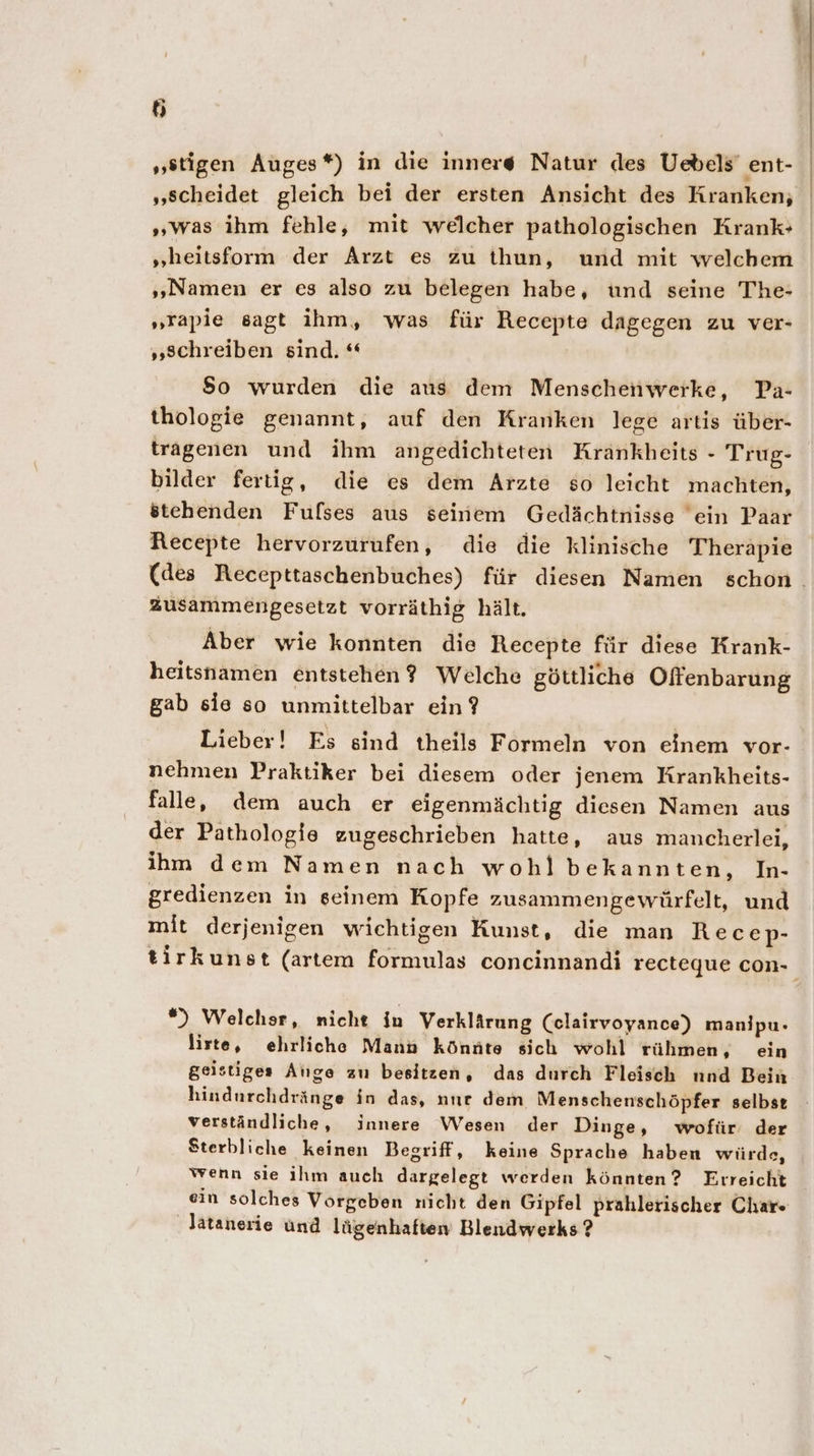 „stigen Auges*) in die innere Natur des Uebels ent- „scheidet gleich bei der ersten Ansicht des Kranken, „was ihm fehle, mit welcher pathologischen Krank» „heitsform der Arzt es zu thun, und mit welchem „Namen er es also zu belegen habe, und seine The- „rapie sagt ihm, was für Recepte dagegen zu ver- „schreiben sind. “ $o wurden die aus dem Menschenwerke, Pa- thologie genannt, auf den Kranken lege artis über- tragenen und ihm angedichteten Krankheits - Trug- bilder fertig, die es dem Arzte so leicht machten, stehenden Fulses aus seinem Gedächtnisse ein Paar Recepte hervorzurufen, die die klinische Therapie zusammengesetzt vorräthig hält. Aber wie konnten die Recepte für diese Krank- heitsnamen entstehen? Welche göttliche Offenbarung gab sie so unmittelbar ein ? Lieber! Es sind theils Formeln von einem vor- nehmen Praktiker bei diesem oder jenem Krankheits- falle, dem auch er eigenmächtig diesen Namen aus der Pathologie zugeschrieben hatte, aus mancherlei, ihm dem Namen nach wohl bekannten, In- gredienzen in geinem Kopfe zusammengewürfelt, und mit derjenigen wichtigen Kunst, die man Recep- *) Welchsr, nicht in Verklärung Celairvoyance) manipu- lirte, ehrliche Mann könnte sich wohl rühmen, ein geistiges Alıge zu besitzen, das durch Fleisch nnd Bein hindurchdränge in das, nnr dem Menschenschöpfer selbst verständliche, innere Wesen der Dinge, wofür der Sterbliche keinen Begriff, keine Sprache haben würds, wenn sie ihm auch dargelegt werden könnten? Erreicht ein solches Vorgeben nicht den Gipfel prahlerischer Char Jatanerie und lügenhaften Blendwerks ?