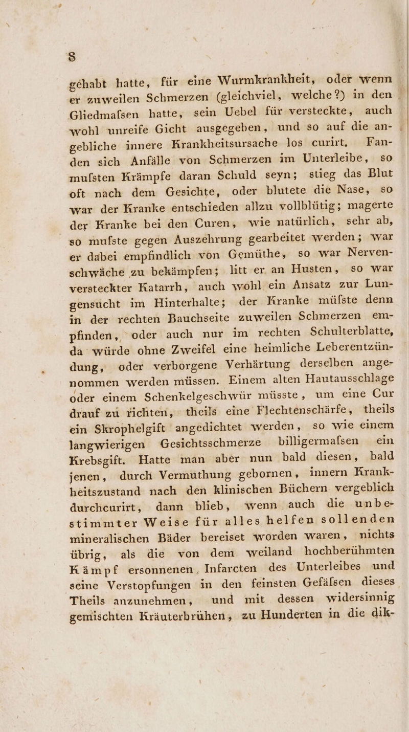 fe) gehabt hatte, für eine Wurmkrankheit, oder wenn Gliedmafsen hatte, sein Uebel für versteckte, auch gebliche innere Krankheitsursache los curirt, Fan- den sich Anfälle von Schmerzen im Unterleibe, so mufsten Krämpfe daran Schuld seyn; stieg das Blut oft nach dem Gesichte, oder blutete die Nase, so war der Kranke entschieden allzu vollblütig; magerte der Kranke bei den Curen, wie natürlich, sehr ab, so mufste gegen Auszehrung gearbeitet werden; war er dabei empfindlich von Gemüthe, so war Nerven- schwäche zu bekämpfen; litt er an Husten, so war versteckter Katarrh, auch wohl ein Ansatz zur Lun- gensucht im Hinterhalte; der Kranke müfste denn in der rechten Bauchseite zuweilen Schmerzen em- pfinden,, oder auch nur im rechten Schulterblatte, da würde ohne Zweifel eine heimliche Leberentzün- dung, oder verborgene Verhärtung derselben ange- nommen werden müssen. Einem alten Hautausschlage oder einem Schenkelgeschwür müsste, um eine Cur drauf zu richten, theils eine Flechtenschärfe, theils ein Skrophelgift angedichtet werden, so wie einem langwierigen Gesichtsschmerze billigermalsen ein Krebsgift. Hatte man aber nun bald diesen, bald jenen, durch Vermuthung gebornen, innern Krank- heitszustand nach den klinischen Büchern vergeblich durchcurirt, dann blieb, wenn auch die unbe- stimmter Weise für alles helfen sollenden mineralischen Bäder bereiset worden waren, nichts übrig, als die von dem weiland hochberühmten Kämpf ersonnenen, Infarcten des Unterleibes und Theils anzunehmen, und mit dessen widersinnig gemischten Kräuterbruhen, zu Hunderten in die dik-