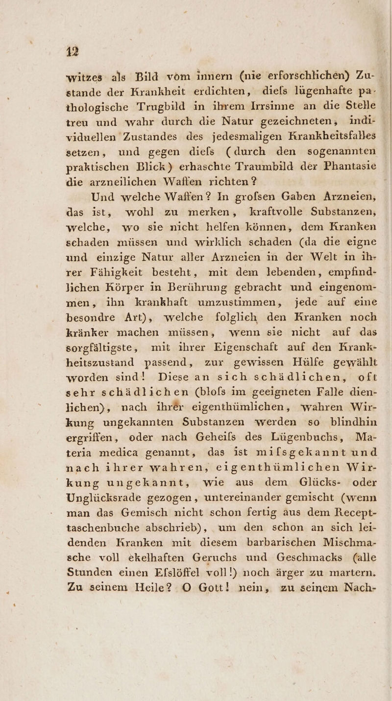 stande der Krankheit erdichten, dief[s lügenhafte pa- thologische Trugbild in ihrem Irrsinne an die Stelle treu und wahr durch die Natur gezeichneten, indi- viduellen Zustandes des jedesmaligen Krankheitsfalles setzen, und gegen die[ls (durch den sogenannten praktischen Blick) erhaschte Traumbild der Phantasie die arzneilichen Waflen richten ? Und welche Waffen? In grofsen Gaben Arzneien, das ist, wohl zu merken, kraftvolle Substanzen, welche, wo sie nicht helfen können, dem Kranken schaden müssen und wirklich schaden (da die eigne und einzige Natur aller Arzneien in der Welt in ih- rer Fähigkeit besteht, mit dem lebenden, empfind- lichen Körper in Berührung gebracht und eingenom- men, ihn krankhaft umzustimmen, jede auf eine besondre Art), welche folglieh den Kranken noch kränker machen müssen, wenn sie nicht auf das sorgfältigste, mit ihrer Eigenschaft auf den Krank- heitszustand passend, zur gewissen Hülfe gewählt worden sind! Diese an sich schädlichen, oft sehr schädlichen (blols im geeigneten Falle dien- lichen), nach ihrer eigenthümlichen, ‘wahren Wir- kung ungekannten Substanzen werden so blindhin ergriffen, oder nach Geheils des Lügenbuchs, Ma- teria medica genannt, das ist milsgekannt und nach ihrer wahren, eigenthümlichen Wir- kung ungekannt, wie aus dem Glücks- oder Unglücksrade gezogen, untereinander gemischt (wenn man das Gemisch nicht schon fertig aus dem Recept- taschenbuche abschrieb), um den schon an sich lei- denden Kranken mit diesem barbarischen Mischma- sche voll ekelhaften Geruehs und Geschmacks (alle Stunden einen Efslöffel voll!) noch ärger zu martern. Zu seinem Heile? O Gott! nein, zu seinem Nach-