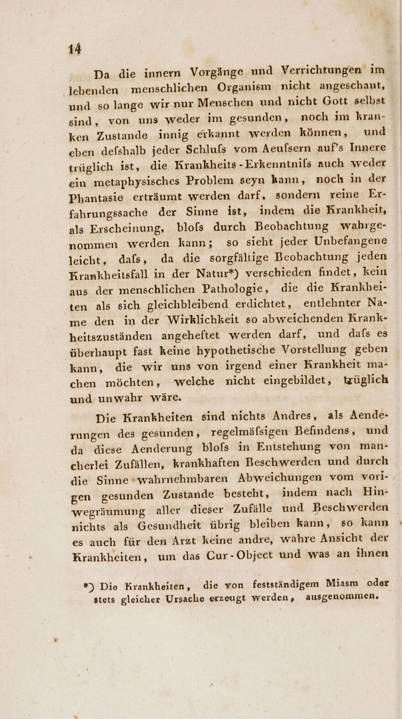 Da die innern Vorgänge und Verrichtungen im lebenden menschlichen Organism nicht angeschaut, und so lange wir nur Menschen und nicht Gott selbst sind, von uns weder im gesunden, noch im kran- ken Zustande innig erkannt werden können, und eben defshalb jeder Schluls vom Aeufsern auf’s Innere trüglich ist, die Krankheits - Erkenntnils auch weder ein metaphysisches Problem seyn kann, noch in der Phantasie erträumt werden darf, sondern reine Er- fahrungssache der Sinne ist, indem die Krankheit, als Erscheinung, blofs durch Beobachtung wahrge- nommen werden kann; so sieht jeder Unbefangene leicht, dafs, da die sorgfältige Beobachtung jeden Krankheitsfall in der Natur*) verschieden findet, kein aus der menschlichen Pathologie, die die Krankhei- ten als sich gleichbleibend erdichtet, entlehnter Na- me den in der Wirklichkeit so abweichenden Krank- heitszuständen angeheftet werden darf, und dals es überhaupt fast keine hypothetische Vorstellung geben kann, die wir uns von irgend einer Krankheit ma- chen möchten, welche nicht eingebildet, trüglich und unwahr wäre. Die Krankheiten sind nichts Andres, als Aende- rungen des gesunden, regelmäfsigen Befindens, und da diese Aenderung blofs in Entstehung von man- cherlei Zufällen, krankhaften Beschwerden und durch die Sinne *wahrnehmbaren Abweichungen vom vori- gen gesunden Zustande besteht, indem nach Hin- wegräumung aller dieser Zufälle und Beschwerden nichts als Gesundheit übrig bleiben kann, so kann es auch für den Arzt keine andre, wahre Ansicht der Krankheiten, um das Cur-Object und was an ihnen *) Die Krankheiten, die von festständigem Miasm oder stets gleicher Ursache erzeugt werden, ausgenommen.