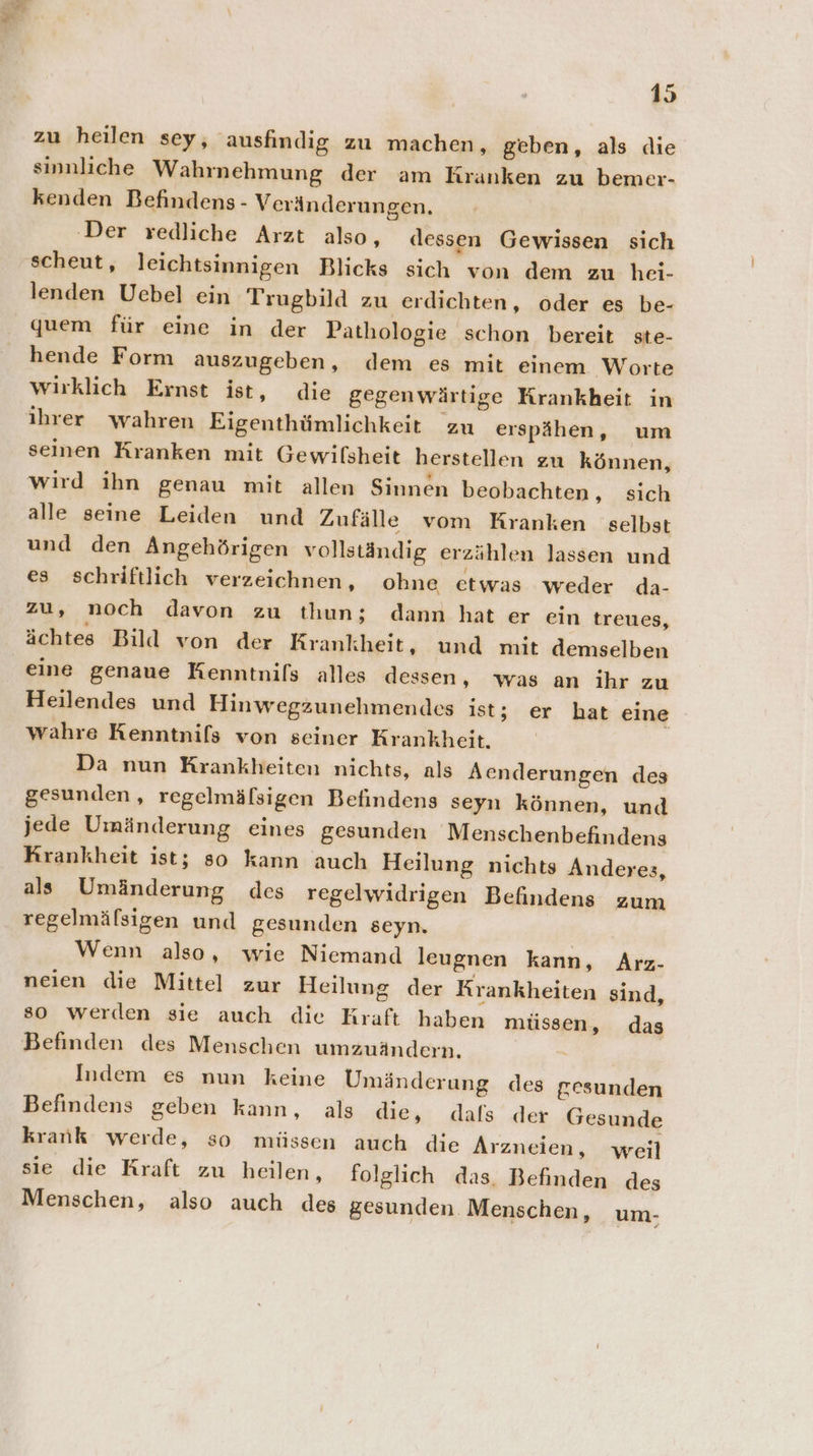 zu heilen sey, ausfindig zu machen, geben, als die sinnliche Wahrnehmung der am Kranken zu bemer- kenden Befindens - Veränderungen. ‚Der redliche Arzt also, dessen Gewissen sich ‚scheut, leichtsinnigen Blicks sich von dem zu hei- lenden Uebel ein Trugbild zu erdichten, oder es be- quem für eine in der Pathologie schon bereit ste- hende Form auszugeben, dem es mit einem Worte wirklich Ernst ist, die gegenwärtige Krankheit in ihrer wahren Eigenthümlichkeit zu erspähen, um seinen Kranken mit Gewilsheit herstellen zu können, wird ihn genau mit allen Sinnen beobachten, sich alle seine Leiden und Zufälle vom Kranken selbst und den Angehörigen vollständig erzählen lassen und es schriftlich verzeichnen, ohne etwas weder da- zu, noch davon zu thun; dann hat er ein treues, ächtes Bild von der Krankheit, und mit demselben eine genaue Kenntnils alles dessen, was an ihr zu Heilendes und Hinwegzunehmendes ist; er hat eine wahre Kenntnifs von seiner Krankheit. Da nun Krankheiten nichts, als Aenderungen des gesunden, regelmälsigen Befindens seyn können, und jede Umänderung eines gesunden Menschenbefindens Krankheit ist; so kann auch Heilung nichts Anderes, als Umänderung des regelwidrigen Befindens zum regelmäfsigen und gesunden seyn. Wenn also, wie Niemand leugnen kann, Arz- neien die Mittel zur Heilung der Krankheiten sind, so werden sie auch die Kraft haben müssen, das Befinden des Menschen umzuändern. Indem es nun keine Umänderung des gesunden Befindens geben kann, als die, dals der Gesunde krank werde, so müssen auch die Arzneien, weil sie die Kraft zu heilen, folglich das, Befinden des Menschen, also auch des gesunden Menschen, um-