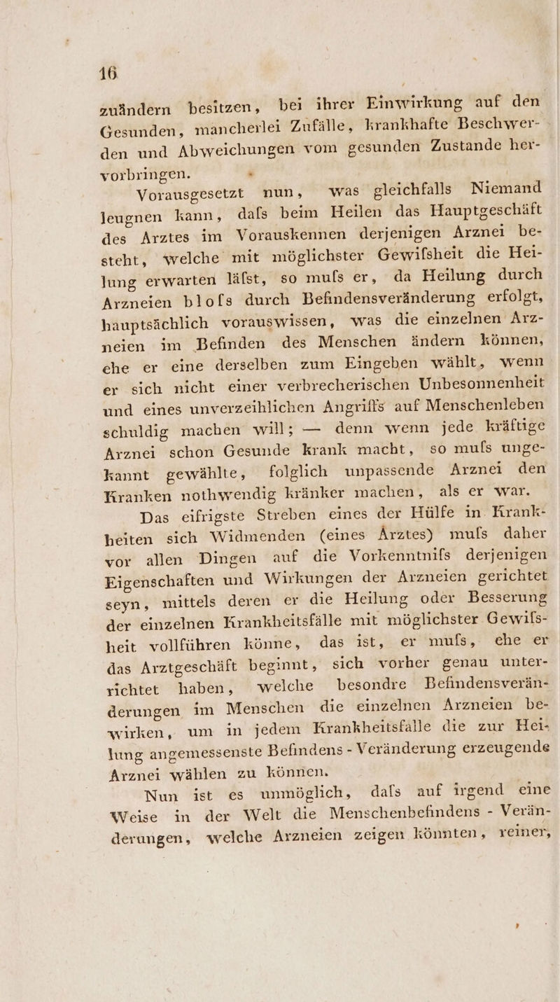 zuändern besitzen, bei ihrer Einwirkung auf den Gesunden, mancherlei Zufälle, krankhafte Beschwer- den und Abweichungen vom gesunden Zustande her- vorbringen. » Vorausgesetzt nun, was gleichfalls Niemand leugnen kann, dafs beim Heilen das Hauptgeschäft des Arztes im Vorauskennen derjenigen Arznei be- steht, ‘welche mit möglichster Gewifsheit die Hei- lung erwarten läfst, so mufs er, da Heilung durch Arzneien blofs durch Befindensveränderung erfolgt, hauptsächlich vorauswissen, was die einzelnen Arz- neien im Befinden des Menschen ändern können, che er eine derselben zum Eingeben wählt, wenn er sich nicht einer verbrecherischen Unbesonnenheit und eines unverzeihlichen Angriffs auf Menschenleben schuldig machen will; — denn wenn jede kräftige Arznei schon Gesunde krank macht, so muls unge- kannt gewählte, folglich unpassende Arznei den Kranken nothyrendig kränker machen, als er war. Das eifrigste Streben eines der Hülfe in. Krank- heiten sich Widmenden (eines Ärztes) muls daher vor allen Dingen auf die Vorkenntnifs derjenigen Eigenschaften und Wirkungen der Arzneien gerichtet seyn, mittels deren er die Heilung oder Besserung der einzelnen Krankheitsfälle mit möglichster Gewils- heit vollführen könne, das ist, er muls, che er das Arztgeschäft beginnt, sich vorher genau unter- richtet haben, welche besondre Befindensverän- derungen im Menschen die einzelnen Arzneien be- wirken, um in jedem Krankheıtsfalle die zur Hei- lung angemessenste Befindens - Veränderung erzeugende Arznei wählen zu können. Nun ist es unmöglich, dals auf irgend eine Weise in der Welt die Menschenbefindens - Verän- derungen, welche Arzneien zeigen könnten, reiner,