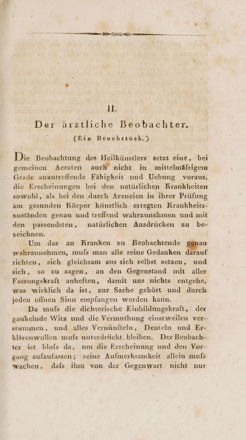 EEE ” 11. Der ärztliche Beobachter. : (Ein Bruchstück,) Die Beobachtung des Heilkünstlers setzt eine, bei gemeinen Aerzten auch nicht in mittelmälsigem . Grade anzutreifende Fähigkeit und Uebung voraus, die Erscheinungen bei den natürlichen Krankheiten sowohl, als bei den durch Arzneien in ihrer Prüfung am gesunden Körper künstlich erregten Krankheits- zuständen genau und treifend wahrzunehmen und mit ‚den passendsten, natürlichen Ausdrücken zu be- zeichnen. Um das an Kranken zu Beobachtende genau wahrzunehmen, mufs man alle seine Gedanken darauf richten, sich gleichsam aus sich selbst setzen, und sich, so zu sagen, an den Gegenstand mit aller Fassungskraft anheften, damit uns nichts entgehe, was wirklich da ist, zur Sache gehört und durch jeden oflnen Sinn empfangen werden kann. Da mufs die dichterische Einbildungskraft, der gaukelnde Witz und die Vermuthung einstweilen ver-: stummen, und alles Vernünfteln, Deuteln und Er- klärenwollen mufs unterdrückt. bleiben. Der Beobach- ter ist blofs da, um die Erscheinung und den Vor- gang aufzufassen; seine Aufmerksamkeit allein mufs wachen, dafs ıhm von der Gegenwart nicht nur