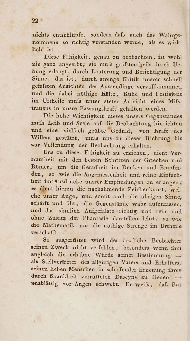 22° nichts entschlüpfe, sondern dafs auch das Wahrge- nommene so richtig verstanden werde, als es wirk- lich’ ist. Diese Fähigkeit, genau : zu beobachten, ist ‘wohl nie ganz angeerbt; sie muls grölstentheils durch Ue- bung erlangt, durch Läuterung und Berichtigung der Sinne, das ist, durch strenge Kritik unsrer schnell gefalsten Ansichten der Aussendinge vervollkommnet, und die dabei nöthige Kälte, Ruhe und Festigkeit im Urtheile mufs unter steter Aufsicht eines Mifs- ‘trauens In unsre Fassungskraft gehalten werden. Die hohe Wichtigkeit dieses unsers Gegenstandes mufs Leib und Seele auf die Beobachtung hinrichten und eine vielfach geübte Geduld, von Kraft des Willens gestützt, muls uns in dieser Richtung bis zur Vollendung der Beobachtung erhalten. Uns zu dieser Fähigkeit zu erziehen, dient Ver- trautheit mit den besten Schriften der Griechen und Römer, um die Geradheit im Denken und Empfin- den, so wie die Angemessenheit und reine Einfach- heit im°Ausdrucke unsrer Empfindungen zu erlangen; es dient hierzu die nachahmende Zeichenkunst, wel- che unser Auge, und somit auch die übrigen Sinne, schärft und übt, die Gegenstände wahr aufzufassen, und das sinnlich Aufgefalste richtig und rein und ohne Zusatz der Phantasie darstellen lehrt, so wie die Mathematik uns die nöthige Strenge im Urtheile verschaftt. So ausgerüstet wird der ärztliche Beobachter seinen Zweck nicht verfehlen,; besonders wenn ihm zugleich die erhabne Würde seiner Bestimmung — als Stellvertreter des allgütigen Vaters und Erhalters, seinen licben Menschen in schaffender Erneuung ihres durch Krankheit zerrütteten Daseyns zu Ai — unablässig vor Augen schwebt. Er weils, dals Be-