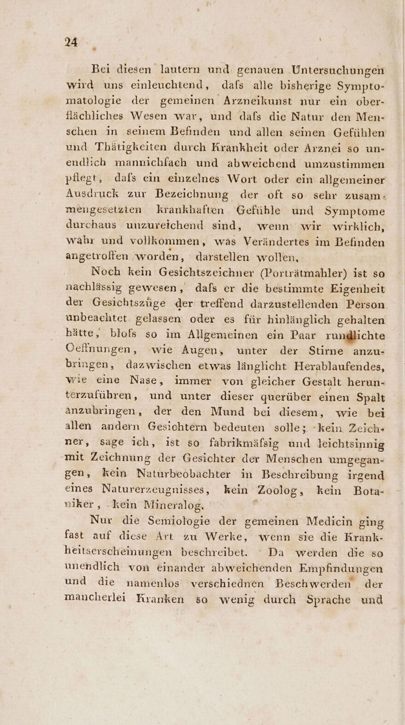 * Bei diesen lautern und genauen ‚Untersuchungen wird uns einleuchtend, dafs alle bisherige Sympto- matologie der gemeinen Arzneikunst nur ein ober- tlächliches Wesen war, und dafs die Natur den Men- schen in seinem Befinden und allen seinen Gefühlen und Thätigkeiten durch Krankheit oder Arznei so un- endlich mannichfach und abweichend umzustimmen pflegt, dafs ein einzelnes Wort oder ein allgeıneiner Ausdruck zur Bezeichnung der oft so sehr zusam: mengesetzten krankbaften Gefühle und Symptome durchaus unzureichend sind, wenn wir wirklich, wahr und vollkommen, was Verändertes im Befinden angetrolfen ‚worden, darstellen wollen, Noch kein Gesichtszeichner (Porträtmahler) ist so nachlässig gewesen, dafs er die bestimmte Eigenheit der Gesichtszüge der treffend darzustellenden Person. unbeaehtet gelassen oder es für hinlänglich gehalten hätte, blofs so im Allgemeinen ein Paar rundlichte Oeffnungen, wie Augen, unter der Stirne anzu- bringen, dazwischen etwas länglicht Herablaufendes, wie eine Nase, immer von gleicher Gestalt herun- terzuführen, und unter dieser querüber einen Spalt anzubringen, der den Mund bei diesem, wie bei allen andern Gesichtern bedeuten solle; -kein Zeich- ner, sage ich, ist so fabrikmäfsig und leichtsinnig -mit Zeichnung der Gesichter der Menschen umgegan- gen, kein Nalürhedbiehter in Beschreibung irgend eines Naturerzeugnisses, kein Zoolog, kein Bota- niker , .kein Mineralog. ; Nur die Semiologie der gemeinen Medicin ging fast auf diese Art zu Werke, wenn sie die Krank- heitserscheinungen beschreibet. ‘ Da werden die so unendlich von einander abweichenden Empfindungen und die namenlos verschiednen Beschwerden der mancherlei Kranken so wenig durch Sprache und